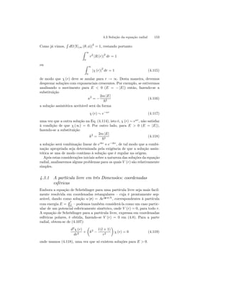 4.3 Solução da equação radial 153 
Como já vimos, 
R 
dΩ |Yl,m (θ, φ)|2 = 1, restando portanto 
Z 
∞ 
0 
r2 |R (r)|2 dr = 1 
ou Z 
∞ 
0 |χ (r)|2 dr = 1 (4.115) 
de modo que χ (r) deve se anular para r → ∞. Desta maneira, devemos 
desprezar soluções com exponenciais crescentes. Por exemplo, se estivermos 
analisando o movimento para E  0 (E = − |E|) então, fazendo-se a 
substituição 
κ2 = − 
2m |E| 
~2 (4.116) 
a solução assintótica aceitável será da forma 
χ (r) ∼ e−κr (4.117) 
uma vez que a outra solução na Eq. (4.114), isto é, χ (r) ∼ eκr , não satisfaz 
à condição de que χ (∞) = 0. Por outro lado, para E  0 (E = |E|), 
fazendo-se a substituição 
k2 = 
2m |E| 
~2 (4.118) 
a solução será combinação linear de eikr e e−ikr , de tal modo que a combi-nação 
apropriada seja determinada pela exigência de que a solução assin-tótica 
se una de modo contínuo à solução que é regular na origem. 
Após estas considerações iniciais sobre a natureza das soluções da equação 
radial, analisaremos alguns problemas para os quais V (r) são relativamente 
simples. 
4.3.1 A partícula livre em três Dimensões: coordenadas 
esféricas 
Embora a equação de Schrödinger para uma partícula livre seja mais facil-mente 
resolvida em coordenadas retangulares — cuja é prontamente sep-arável, 
dando como solução u (r) = Aeip·r/~ , correspondentes à partícula 
com energia E = p2 
2m — podemos também considerá-la como um caso partic-ular 
de um potencial esfericamente simétrico, onde V (r) = 0, para todo r. 
A equação de Schrödinger para a partícula livre, expressa em coordenadas 
esféricas polares, é obtida, fazendo-se V (r) = 0 em (4.8). Para a parte 
radial, obtem-se de (4.107): 
d2χ (r) 
dr2 + 
μ 
k2 − 
l (l + 1) 
r2 
¶ 
χ (r) = 0 (4.119) 
onde usamos (4.118), uma vez que só existem soluções para E  0. 
 