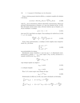 154 4. A equação de Schrödinger em três dimensões 
Como o sistema possui simetria esférica, o conjunto completo de soluções 
é da forma 
u (r, θ, φ) = R (r) Yl,m (θ, φ) ≡ 
χ (r) 
r 
Yl,m (θ, φ) (4.120) 
onde Yl,m são os harmônicos esféricos discutidos anteriormente. Resta-nos 
portanto determinarmos as funções χ (r) que são soluções da Eq. (4.119). 
Das discussões iniciais desta seção, devemos lembrar que as funções χ (r) 
devem satisfazer à condição 
χ (r) → 0, r → 0 (4.121) 
para que R (r) seja finito na origem. Uma mudança de variável em (4.119) 
r → ρ = kr resulta 
d2χ (ρ) 
dρ2 + 
μ 
1 − 
l (l + 1) 
ρ2 
¶ 
χ (ρ) = 0 (4.122) 
Como vimos anteriormente, a condição (4.121) implica num comporta-mento 
de χ da forma 
 
 
χ (r) ∼ rl+1 
ou 
χ (ρ) ∼ ρl+1 
(4.123) 
nas proximidades da origem. 
Inicialmente vamos considerar o caso em que l = 0. Rotulando conve-nientemente 
a função χ → χk.l como sugere a Eq. (4.119), encontra-se a 
equação satisfeita por χk,0, isto é 
d2χk,0 
dr2 + k2χk,0 = 0 
cuja solução regular na origem é 
χk,0 = sen kr (4.124) 
e a solução irregular 
χk,0 = coskr (4.125) 
Para l6= 0, vamos supor uma solução do tipo 
χk,l = rl+1wk,l (4.126) 
Substituindo (4.126) em (4.119), mas antes calculando as derivadas, 
d 
¡ 
¢ 
rl+1wk,l 
= (l + 1) rlwk,dwk,+ rl+1 l 
dr 
l dr 
d2 
dr2 
¡ 
rl+1wk,l 
¢ 
= l (l + 1) rl−1wk,l + 2(l + 1) rl dwk,l 
dr 
+ rl+1 d2wk,l 
dr2 
 