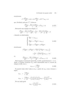 4.3 Solução da equação radial 155 
encontramos 
rl+1 d2wk,l 
dr2 + 2(l + 1) rl dwk,l 
dr 
+ k2rl+1wk,l = 0 
que, dividindo tudo por rl+1, obtem-se 
d2wk,l 
dr2 + 
2 (l + 1) 
r 
dwk,l 
dr 
+ k2wk,l = 0 (4.127) 
Derivando esta equação em relação a r 
d3wk,l 
dr3 + 
2 (l + 1) 
r 
d2wk,l 
dr2 + 
μ 
k2 − 
2 (l + 1) 
r2 
¶ 
dwk,l 
dr 
= 0 
e fazendo as substituições 
 
 
dwk,l 
dr = r wk,l+1 
d2wk,l 
dr2 = r dwk,l+1 
dr + wk,l+1 
d3wk,l 
dr3 = r d2wk,l+1 
dr2 + 2dwk,l+1 
dr 
(4.128) 
encontramos 
r d2wk,l+1 
dr2 + 2dwk,l+1 
dr + 2(l+1) 
r2 
³ 
r dwk,l+1 
dr + wk,l+1 
´ 
+ 
³ 
k2 − 
³ 
2(l+1) 
r2 
´´ 
rwk,l+1 = 0 
ou 
d2wk,l+1 
dr2 + 
2(l + 1) 
r 
dwk,l+1 
dr 
+ k2wk,l+1 = 0 (4.129) 
Esta equação é exatamente igual à Eq. (4.127), quando fazemos l → l+1. 
Assim, as funções sucessivas wk,l estão relacionadas entre si, através da 
relação (4.128), isto é, 
wk,l+1 = 
1 
r 
dwk,l 
dr 
(4.130) 
É possível então obter todas as wk,l a partir de wk,0, como veremos a 
seguir: 
wk,1 = 
1 
r 
dwk,0 
dr 
wk,2 = 
1 
r 
dwk,1 
dr 
= 
μ 
1 
r 
d 
dr 
¶μ 
1 
r 
d 
dr 
¶ 
wk,0 = 
μ 
1 
r 
d 
dr 
¶2 
wk,0 
De um modo geral 
wk,l = 
μ 
1 
r 
d 
dr 
¶l 
wk,0 (4.131) 
 