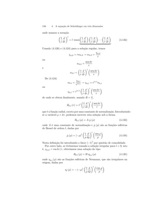 156 4. A equação de Schrödinger em três dimensões 
onde usamos a notação 
μ 
1 
r 
d 
dr 
¶l 
μ 
1 
r 
= l vezes 
d 
dr 
¶μ 
1 
r 
d 
dr 
¶ 
· · · 
μ 
1 
r 
d 
dr 
¶ 
| {z } 
(4.132) 
Usando (4.126) e (4.124) para a solução regular, temos 
χk,0 = rwk,0 → wk,0 = 
χk,0 
r 
ou 
wk,0 = 
sen kr 
r 
e 
wk,l = 
μ 
1 
r 
d 
dr 
¶l μ 
sen kr 
r 
¶ 
De (4.124) 
wk,l = 
χk,l 
rl+1 → χk,l = rl+1wk,l 
ou 
χk,l = rl+1 
μ 
1 
r 
d 
dr 
¶l μ 
sen kr 
r 
¶ 
de onde se obtem finalmente, usando R = χ 
r , 
Rk,l (r) = rl 
μ 
1 
r 
d 
dr 
¶l μ 
sen kr 
r 
¶ 
que é a função radial, exceto por uma constante de normalização. Introduzindo-se 
a variável ρ = kr, podemos escrever esta solução sob a forma 
Rk,l (ρ) = A jl (ρ) (4.133) 
onde A é uma constante de normalização e jl (ρ) são as funções esféricas 
de Bessel de ordem l, dadas por 
jl (ρ) = (−ρ)l 
μ 
1 
ρ 
d 
dρ 
¶l μ 
sen ρ 
ρ 
¶ 
(4.134) 
Nesta definição foi introduzido o fator (−1)l por questão de comodidade. 
Por outro lado, se tivéssemos tomado a solução irregular para l = 0, isto 
é, χk,0 = cos kr/r, obteríamos uma solução do tipo 
Rk,l (ρ) = B ηk,l (ρ) (4.135) 
onde ηk,l (ρ) são as funções esféricas de Neumann, que são irregulares na 
origem, dadas por 
ηl (ρ) = − (−ρ)l 
μ 
1 
ρ 
d 
dρ 
¶l μ 
cos ρ 
ρ 
¶ 
 
