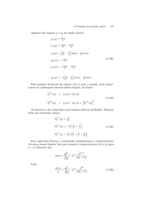 4.3 Solução da equação radial 157 
Algumas das funções jl e ηl são dadas abaixo: 
j0 (ρ) = sen ρ 
ρ 
j1 (ρ) = sen ρ 
ρ2 − cos ρ 
ρ 
j2 (ρ) = 
³ 
3 
ρ2 − 1 
ρ 
´ 
senρ − 3 
ρ2 cos ρ 
η0 (ρ) = −cos ρ 
ρ 
ρ2 − sen ρ 
η1 (ρ) = −cos ρ 
ρ 
η2 (ρ) = − 
³ 
3 
ρ2 − 1 
ρ 
´ 
cos ρ − 3 
ρ2 sen ρ 
(4.136) 
Para grandes distâncias da origem, isto é, para ρ grande, serão impor-tantes 
as combinações lineares dessas funções, da forma: 
h(1) 
l (ρ) = jl (ρ) + iηl (ρ) 
(4.137) 
h(2) 
l (ρ) = jl (ρ) − iηl (ρ) = 
h 
h(1) 
l (ρ) 
i 
∗ 
As funções hl são conhecidas como funções esféricas de Hankel. Algumas 
delas são mostradas abaixo: 
h(1) 
0 (ρ) = eiρ 
iρ 
h(1) 
1 (ρ) = −eiρ 
ρ 
³ 
1 + i 
ρ 
´ 
h(1) 
2 (ρ) = ieiρ 
ρ 
³ 
1+ 3i 
ρ − 3 
ρ2 
´ 
(4.138) 
Para aplicações futuras, é importante considerarmos o comportamento 
extremos dessas funções. Seja por exemplo o comportamento de jl (ρ) para 
ρ → 0. Sabemos que 
sen ρ = 
∞X 
n=0 
(−1)n ρ2n+1 
(2n + 1)! 
Logo, 
sen ρ 
ρ 
= 
∞X 
n=0 
(−1)n ρ2n 
(2n + 1)! 
(4.139) 
 