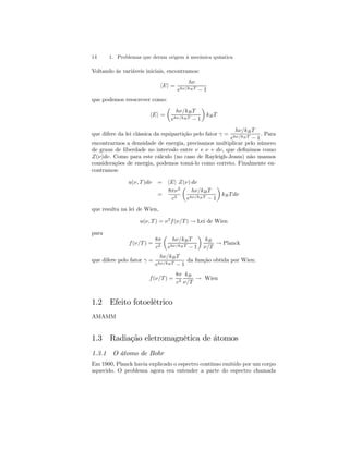 14 1. Problemas que deram origem à mecânica quântica 
Voltando às variáveis iniciais, encontramos: 
hEi = 
hν 
ehν/kB T − 1 
que podemos reescrever como: 
hEi = 
μ 
hν/kB T 
ehν/kB T − 1 
¶ 
kB T 
que difere da lei clássica da equipartição pelo fator γ = 
hν/kB T 
ehν/kB T − 1 
. Para 
encontrarmos a densidade de energia, precisamos multiplicar pelo número 
de graus de liberdade no intervalo entre ν e ν + dν, que definimos como 
Z(ν)dν. Como para este cálculo (no caso de Rayleigh-Jeans) não usamos 
considerações de energia, podemos tomá-lo como correto. Finalmente en-contramos: 
u(ν, T )dν = hEi Z(ν) dν 
= 
8πν2 
c3 
μ 
hν/kB T 
ehν/kB T − 1 
¶ 
kBT dν 
que resulta na lei de Wien, 
u(ν, T) = ν3f (ν/T ) → Lei de Wien 
para 
f (ν/T) = 
8π 
c3 
μ 
hν/kB T 
ehν/kB T − 1 
¶ 
kB 
ν/T → Planck 
que difere pelo fator γ = 
hν/kB T 
ehν/kB T − 1 
da função obtida por Wien: 
f (ν/T) = 
8π 
c3 
kB 
ν/T → Wien 
1.2 Efeito fotoelétrico 
AMAMM 
1.3 Radiação eletromagnética de átomos 
1.3.1 O átomo de Bohr 
Em 1900, Planck havia explicado o espectro contínuo emitido por um corpo 
aquecido. O problema agora era entender a parte do espectro chamada 
 