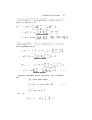 4.3 Solução da equação radial 159 
Para pontos muito distantes da origem, isto é, para ρ → ∞, o compor-tamento 
assintótico dessas funções podem também ser encontrado. Seja a 
função jl (ρ) , dada por (4.134). 
μ 
1 
ρ 
jl (ρ) = (−ρ)l l vezes 
d 
dρ 
¶μ 
1 
ρ 
d 
dρ 
¶ 
· · · 
μ 
1 
ρ 
d 
dρ 
¶ 
| {z } 
μ 
sen ρ 
ρ 
¶ 
= (−ρ)l (l − 1) vezes 
μ 
1 
ρ 
d 
dρ 
¶ 
· · · 
μ 
1 
ρ 
d 
dρ 
¶ 
| {z } 
μ 
cos ρ 
ρ2 − 
sen ρ 
ρ3 
¶ 
= (−ρ)l (l − 2) vezes 
μ 
1 
ρ 
d 
dρ 
¶ 
· · · 
μ 
1 
ρ 
d 
dρ 
¶ 
| {z } 
μ 
− 
sen ρ 
ρ3 − 
3 cos ρ 
ρ4 + 
3sen ρ 
ρ5 
¶ 
É claro que, quando ρ → ∞ devemos manter apenas os termos de menor 
potência de 1/ρ, que são as que mais contribuem; assim, podemos aproxi-mar 
as expressões acima para 
μ 
1 
ρ 
jl (ρ) ρ → ∞−→ (−ρ)l (l − 1) vezes 
d 
dρ 
¶ 
· · · 
μ 
1 
ρ 
d 
dρ 
¶ 
| {z } 
μ 
cos ρ 
ρ2 
¶ 
μ 
1 
ρ 
= (−ρ)l (l − 1) vezes 
d 
dρ 
¶ 
· · · 
μ 
1 
ρ 
d 
dρ 
¶ 
| {z } 
μ 
1 
ρ2 
d 
dρ 
¶ 
sen ρ 
e 
μ 
1 
ρ 
jl (ρ) ρ → ∞−→ (−ρ)l (l − 2) vezes 
d 
dρ 
¶ 
· · · 
μ 
1 
ρ 
d 
dρ 
¶ 
| {z } 
μ 
− 
sen ρ 
ρ3 
¶ 
μ 
1 
ρ 
= (−ρ)l (l − 2) vezes 
d 
dρ 
¶ 
· · · 
μ 
1 
ρ 
d 
dρ 
¶ 
| {z } 
μ 
1 
ρ3 
¶ 
d2 
dρ2 sen ρ 
(4.144) 
Assim sendo, o problema se reduz a derivarmos l vezes a função sen ρ. 
Logo ³ 
− d 
dρ 
´ 
sen ρ = cosρ ≡ sen 
¡ 
ρ − π 
2 
¢ 
³ 
− d 
dρ 
´2 
sen ρ = −sen ρ ≡ sen 
¡ 
ρ − 2π 
2 
¢ 
... 
³ 
− d 
dρ 
´l 
sen ρ = sen 
¡ 
ρ − lπ 
2 
¢ 
(4.145) 
De (4.144) 
jl (ρ) ρ → ∞−→(+ρ)l 1 
ρl+1 
μ 
− 
d 
dρ 
¶l 
sen ρ 
 