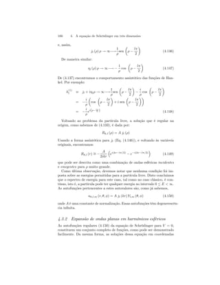 160 4. A equação de Schrödinger em três dimensões 
e, assim, 
jl (ρ) ρ → ∞−→ 
1 
ρ 
sen 
μ 
ρ − 
lπ 
2 
¶ 
(4.146) 
De maneira similar: 
ηl (ρ) ρ → ∞−→ − 
1 
ρ 
cos 
μ 
ρ − 
lπ 
2 
¶ 
(4.147) 
De (4.137) encontramos o comportamento assintótico das funções de Han-kel. 
Por exemplo: 
h(1) 
l ≡ jl + iηlρ → ∞−→ 
1 
ρ 
sen 
μ 
ρ − 
lπ 
2 
¶ 
− 
i 
ρ 
cos 
μ 
ρ − 
lπ 
2 
¶ 
= − 
i 
ρ 
μ 
cos 
μ 
ρ − 
lπ 
2 
¶ 
+ i sen 
μ 
ρ − 
lπ 
2 
¶¶ 
= − 
i 
ρ 
ei(ρ− lπ 
2 ) (4.148) 
Voltando ao problema da partícula livre, a solução que é regular na 
origem, como sabemos de (4.133), é dada por: 
Rk,l (ρ) = A jl (ρ) 
Usando a forma assintótica para jl (Eq. (4.146)), e voltando às variáveis 
originais, encontramos: 
Rk,l (r) ∼= − 
A 
2ikr 
³ 
ei(kr−lπ/2) − e−i(kr−lπ/2) 
´ 
(4.149) 
que pode ser descrita como uma combinação de ondas esféricas incidentes 
e emegentes para ρ muito grande. 
Como última observação, devemos notar que nenhuma condição foi im-posta 
sobre as energias permitidas para a partícula livre. Disto concluimos 
que o espectro de energia para este caso, tal como no caso clássico, é con-tínuo, 
isto é, a partícula pode ter qualquer energia no intervalo 0 ≤ E  ∞. 
As autofunções pertencentes a estes autovalores são, como já sabemos, 
uk,l,m (r, θ, φ) = A jl (kr) Yl,m (θ, φ) (4.150) 
onde A é uma constante de normalização. Essas autofunções têm degenerescên-cia 
infinita. 
4.3.2 Expansão de ondas planas em harmônicos esféricos 
As autofunções regulares (4.150) da equação de Schrödinger para V = 0, 
constituem um conjunto completo de funções, como pode ser demonstrado 
facilmente. Da mesma forma, as soluções dessa equação em coordenadas 
 
