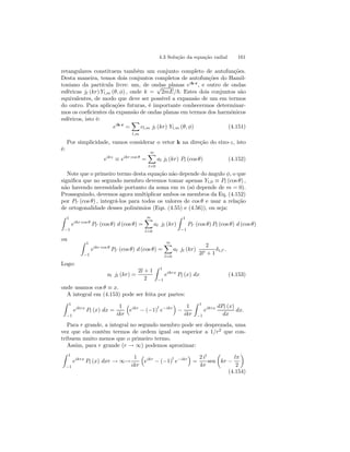 4.3 Solução da equação radial 161 
retangulares constituem também um conjunto completo de autofunções. 
Desta maneira, temos dois conjuntos completos de autofunções do Hamil-toniano 
da partícula livre: um, de ondas planas eik·r, e outro de ondas 
esféricas jl (kr) Yl,m (θ, φ) , onde k = √2mE/~. Estes dois conjuntos são 
equivalentes, de modo que deve ser possível a expansão de um em termos 
do outro. Para aplicações futuras, é importante conhecermos determinar-mos 
os coeficientes da expansão de ondas planas em termos dos harmônicos 
esféricos, isto é: 
eik·r = 
X 
l,m 
cl,m jl (kr) Yl,m (θ, φ) (4.151) 
Por simplicidade, vamos considerar o vetor k na direção do eixo-z, isto 
é: 
eikz ≡ eikr cos θ = 
∞X 
l=0 
al jl (kr) Pl (cos θ) (4.152) 
Note que o primeiro termo desta equação não depende do ângulo φ, o que 
significa que no segundo membro devemos tomar apenas Yl,0 ≡ Pl (cos θ) , 
não havendo necessidade portanto da soma em m (só depende de m = 0). 
Prosseguindo, devemos agora multiplicar ambos os membros da Eq. (4.152) 
por Pl0 (cos θ) , integrá-los para todos os valores de cos θ e usar a relação 
de ortogonalidade desses polinômios (Eqs. (4.55) e (4.56)), ou seja: 
Z 1 
−1 
eikr cos θ Pl0 (cos θ) d (cos θ) = 
∞X 
l=0 
al jl (kr) 
Z 1 
−1 
Pl0 (cos θ) Pl (cos θ) d (cos θ) 
ou Z 1 
−1 
eikr cos θ Pl0 (cos θ) d (cos θ) = 
∞X 
l=0 
al jl (kr) 
2 
2l0 + 1 
δl,l0 . 
Logo: 
al jl (kr) = 
2l + 1 
2 
Z 1 
−1 
eikrx Pl (x) dx (4.153) 
onde usamos cos θ ≡ x. 
A integral em (4.153) pode ser feita por partes: 
Z 1 
−1 
eikrx Pl (x) dx = 
1 
ikr 
³ 
eikr − (−1)l e−ikr 
´ 
− 
1 
ikr 
Z 1 
−1 
eikrx dPl (x) 
dx 
dx. 
Para r grande, a integral no segundo membro pode ser desprezada, uma 
vez que ela contém termos de ordem igual ou superior a 1/r2 que con-tribuem 
muito menos que o primeiro termo. 
Assim, para r grande (r → ∞) podemos aproximar: 
Z 1 
−1 
eikrx Pl (x) dxr → ∞→ 
1 
ikr 
³ 
eikr − (−1)l e−ikr 
´ 
= 
2 il 
kr 
sen 
μ 
kr − 
lπ 
2 
¶ 
(4.154) 
 