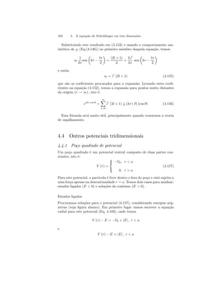162 4. A equação de Schrödinger em três dimensões 
Substituindo este resultado em (4.153) e usando o comportamento ass-intótico 
de jl (Eq.(4.146)) no primeiro membro daquela equação, temos: 
al 
1 
kr 
sen 
μ 
kr − 
lπ 
2 
¶ 
= 
(2l + 1) 
2 × 
2 il 
kr 
sen 
μ 
kr − 
lπ 
2 
¶ 
e então 
al = il (2l + 1) (4.155) 
que são os coeficientes procurados para a expansão. Levando estes coefi-cientes 
na equação (4.152), temos a expansão para pontos muito distantes 
da origem (r → ∞) , isto é: 
eikr cos θ = 
∞X 
l=0 
il (2l + 1) jl (kr) Pl (cos θ) (4.156) 
Esta fórmula será muito útil, principalmente quando tratarmos a teoria 
de espalhamento. 
4.4 Outros potenciais tridimensionais 
4.4.1 Poço quadrado de potencial 
Um poço quadrado é um potencial central composto de duas partes con-stantes, 
isto é: 
V (r) = 
 
 
−V0, r  a 
0, r  a 
(4.157) 
Para este potencial, a partícula é livre dentro e fora do poço e está sujeita a 
uma força apenas na descontinuidade r = a. Temos dois casos para analisar: 
estados ligados (E  0) e soluções do contínuo (E  0) . 
Estados ligados 
Procuramos soluções para o potencial (4.157), considerando energias neg-ativas 
(veja figura abaixo). Em primeiro lugar vamos escrever a equação 
radial para este potencial (Eq. 4.103), onde temos 
V (r) − E = −V0 + |E| , r  a 
e 
V (r) − E = |E| , r  a 
 