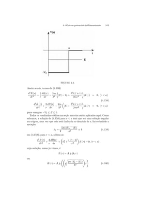 4.4 Outros potenciais tridimensionais 163 
FIGURE 4.4. 
Assim sendo, temos de (4.103) 
d2R (r) 
dr2 + 
2 
r 
dR (r) 
dr − 
2m 
~2 
μ 
|E| − V0 + 
~2l (l + 1) 
2mr2 
¶ 
R (r) = 0, (r  a) 
(4.158) 
d2R (r) 
dr2 + 
2 
r 
dR (r) 
dr − 
2m 
~2 
μ 
|E| + 
~2l (l + 1) 
2mr2 
¶ 
R (r) = 0, (r  a) 
para energias −V0 ≤ E ≤ 0. 
Todos os resultados obtidos na seção anterior serão aplicados aqui. Como 
sabemos, a solução de (4.158) para r  a terá que ser uma solução regular 
na origem, uma vez que esta está incluída no domínio de r. Introduzindo a 
notação 
k1 = 
r 
2m (V0 − |E|) 
~2 ≡ k (4.159) 
em (4.158), para r  a, obtém-se: 
d2R (r) 
dr2 + 
2 
r 
dR (r) 
dr 
+ 
μ 
k2 
1 + 
l (l + 1) 
r2 
¶ 
R (r) = 0, (r  a) 
cuja solução, como já vimos, é 
R (r) = A jl (k1r) 
ou 
R (r) = A jl 
ÃÃr 
2m (V0 − |E|) 
~2 
! 
r 
! 
(4.160) 
 