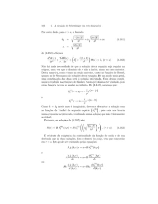 164 4. A equação de Schrödinger em três dimensões 
Por outro lado, para r  a, e fazendo 
k2 = 
r 
−2m |E| 
~2 = i 
r 
2m |E| 
~2 ≡ iκ (4.161) 
κ = 
r 
2m |E| 
~2 
de (4.158) obtemos 
d2R (r) 
dr2 + 
2 
r 
dR (r) 
dr 
+ 
μ 
k2 
2 + 
l (l + 1) 
r2 
¶ 
R (r) = 0, (r  a) (4.162) 
Não há mais necessidade de que a solução desta equação seja regular na 
origem, uma vez que o domínio de r não a inclui, como no caso anterior. 
Desta maneira, como vimos na seção anterior, tanto as funções de Bessel, 
quanto as de Neumann são soluções desta equaçào. De um modo mais geral, 
uma combinação das duas será a solução procurada. Uma dessas combi-nações 
resultam nas funções de Hankel. Agora precisamos ter cuidado, pois 
estas funções devem se anular no infinito. De (4.148), sabemos que: 
h(1) 
l r → ∞→ − 
i 
ρ 
ei(kr− lπ 
2 ) 
e 
h(2) 
l r → ∞→ 
i 
ρ 
e−i(kr− lπ 
2 ) 
Como k = k2 neste caso é imaginário, devemos ³ 
descartar a solução com 
as funções de Hankel de segunda espécie 
h(2) 
l 
´ 
, pois esta nos levaria 
numa exponencial crescente, resultando numa solução que não é fisicamente 
aceitável. 
Portanto, as soluções de (4.162) são: 
R (r) = B h(1) 
l (k2r) = B h(1) 
l 
ÃÃ 
r 
i 
2m |E| 
~2 
! 
r 
! 
, (r  a) (4.163) 
É evidente da exigência da continuidade da função de onda e de sua 
derivada que as duas soluções, fora e dentro do poço, têm que concordar 
em r = a. Isto pode ser traduzido pelas equações: 
A jl (k1r) r = a=B h(1) 
l (k2r) 
e 
A 
d jl (k1r) 
dr 
r = a=B 
dh(1) 
l (k2r) 
dr 
ou 
Ak1 
d jl (k1r) 
d (k1r) 
r = a=Bk2 
dh(1) 
l (k2r) 
d (k2r) 
 