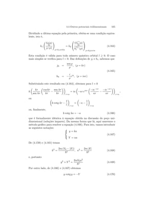 4.4 Outros potenciais tridimensionais 165 
Dividindo a última equação pela primeira, obtém-se uma condição equiva-lente, 
isto é, 
k1 
Ã d jl(ρ) 
dρ 
jl (ρ) 
! 
ρ=k1a≡ka 
= k2 
 
 
d h(1) 
l (ρ) 
dρ 
h(1) 
l (ρ) 
 
 
ρ=k2a≡iκ 
(4.164) 
Esta condição é válida para todo número quântico orbital l ≥ 0. O caso 
mais simples se verifica para l = 0. Das definições de jl e hl, sabemos que 
j0 = 
sen ρ 
ρ 
, (ρ = kr) 
(4.165) 
h0 = − 
i 
ρ 
eiρ, (ρ = iκr) 
Substituindo este resultado em (4.164), obtemos para l = 0 
k 
μ 
kr 
sen kr 
μ 
cos kr 
kr − 
sen kr 
kr 
¶¶ 
r=a 
= iκ 
μ 
−κr eiκr 
μ 
−ie−κr 
κr − −ie−κr 
κr 
¶¶ 
r=a 
, 
ou μ 
k cotg kr − 
1 
r 
¶ 
r=a 
= 
μ 
−κ − 
1 
r 
¶ 
r=a 
ou, finalmente, 
k cotg ka = −κ (4.166) 
que é formalmente idêntica à equação obtida na discussão do poço uni-dimensional 
(soluções ímpares). Da mesma forma que lá, aqui usaremos o 
método gráfico para resolver a equação (4.166). Para isto, vamos introduzir 
as seguintes notações:  
 
y = ka 
Y = κa 
(4.167) 
De (4.159) e (4.161) temos 
k2 = 
2m (V0 − |E|) 
~2 , κ2 = 
2m |E| 
~2 (4.168) 
e, portanto 
y2 + Y 2 = 
2mV0a2 
~2 (4.169) 
Por outro lado, de (4.166) e (4.167) obtemos 
y cotg y = −Y (4.170) 
 