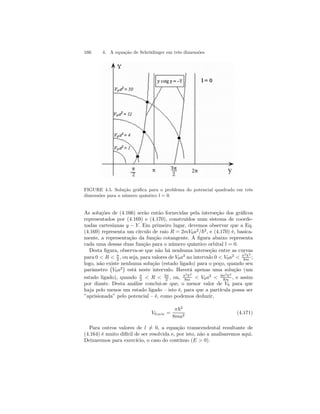 166 4. A equação de Schrödinger em três dimensões 
FIGURE 4.5. Solução gráfica para o problema do potencial quadrado em três 
dimensões para o número quântico l = 0. 
As soluções de (4.166) serão então fornecidas pela interseção dos gráficos 
representados por (4.169) e (4.170), construídos num sistema de coorde-nadas 
cartesianas y − Y. Em primeiro lugar, devemos observar que a Eq. 
(4.169) representa um círculo de raio R = 2mV0a2/~2, e (4.170) é, basica-mente, 
a representação da função cotangente. A figura abaixo representa 
cada uma dessas duas função para o número quântico orbital l = 0. 
Desta figura, observa-se que não há nenhuma interseção entre as curvas 
para 0  R  π 
2 , ou seja, para valores de V0a2 no intervalo 0  V0a2  π2~2 
8m ; 
logo, não existe nenhuma solução (estado ligado) para o poço, quando seu 
parâmetro 
¡ 
V0a2 
¢ 
está neste intervalo. Haverá apenas uma solução (um 
2  R  3π 
2 , ou, π2~2 
8m  V0a2  9π2~2 
8m , e assim 
estado ligado), quando π 
por diante. Desta análise conclui-se que, o menor valor de V0 para que 
haja pelo menos um estado ligado — isto é, para que a partícula possa ser 
”aprisionada” pelo potencial — é, como podemos deduzir, 
V0,mín = 
π~2 
8ma2 (4.171) 
Para outros valores de l6= 0, a equação transcendental resultante de 
(4.164) é muito difícil de ser resolvida e, por isto, não a analisaremos aqui. 
Deixaremos para exercício, o caso do contínuo (E  0). 
 