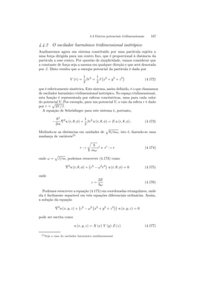 4.4 Outros potenciais tridimensionais 167 
4.4.2 O oscilador harmônico tridimensional isotrópico 
Analisaremos agora um sistema constituído por uma partícula sujeita a 
uma força dirigida para um centro fixo, que é proporcional à distância da 
partícula a esse centro. Por questão de simplicidade, vamos considerar que 
a constante de força seja a mesma em qualquer direção e que será denotada 
por β. Disto resulta que a energia potencial da partícula é dada por 
V (r) = 
1 
2 
βr2 = 
1 
2 
β 
¡ 
x2 + y2 + z2¢ 
(4.172) 
que é esfericamente simétrica. Este sistema, assim definido, é o que chamamos 
de oscilador harmônico tridimensional isotrópico. No espaço tridimensional, 
esta função é representada por esferas concêntricas, uma para cada valor 
do potencial V. Por exemplo, para um potencial V, o raio da esfera r é dado 
por r = 
p 
2V /β. 
A equação de Schrödinger para este sistema é, portanto, 
− 
~2 
2m ∇2u (r, θ, φ) + 
1 
2 
βr2 u (r, θ, φ) = E u (r, θ, φ) . (4.173) 
Medindo-se as distâncias em unidades de 
p 
~/mω, isto é, fazendo-se uma 
mudança de variáveis22 
r → 
r 
~ 
mω 
r0 e r0 → r (4.174) 
onde ω = 
p 
β/m, podemos reescrever (4.173) como 
∇2u (r, θ, φ) + 
¡ 
ε2 − ω2r2¢ 
u (r, θ, φ) = 0 (4.175) 
onde 
ε = 
2E 
~ω 
(4.176) 
Podemos reescrever a equação (4.175) em coordenadas retangulares, onde 
ela é facilmente separável em três equações diferenciais ordinárias. Assim, 
a solução da equação 
∇2u (x, y, z) + 
¡ 
ε2 − ω2 ¡ 
x2 + y2 + z2¢¢ 
u (x, y, z) = 0 
pode ser escrita como 
u (x, y, z) = X (x) Y (y) Z (z) (4.177) 
22Veja o caso do oscilador harmônico unidimensional. 
 