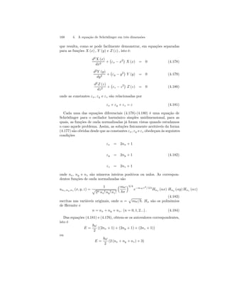 168 4. A equação de Schrödinger em três dimensões 
que resulta, como se pode facilmente demonstrar, em equações separadas 
para as funções X (x) , Y (y) e Z (z) , isto é: 
d2X (x) 
dx2 + 
¡ 
εx − x2¢ 
X (x) = 0 (4.178) 
d2Y (y) 
dy2 + 
¡ 
εy − y2¢ 
Y (y) = 0 (4.179) 
d2Z (z) 
dz2 + 
¡ 
εz − z2¢ 
Z (z) = 0 (4.180) 
onde as constantes εx, εy e εz são relacionadas por 
εx + εy + εz = ε (4.181) 
Cada uma das equações diferenciais (4.178)-(4.180) é uma equação de 
Schrödinger para o oscilador harmônico simples unidimensional, para as 
quais, as funções de onda normalizadas já foram vistas quando estudamos 
o caso aquele problema. Assim, as soluções fisicamente aceitáveis da forma 
(4.177) são obtidas desde que as constantes εx, εy e εz obedeçam às seguintes 
condições 
εx = 2nx + 1 
εy = 2ny + 1 (4.182) 
εz = 2nz + 1 
onde nx, ny e nz são números inteiros positivos ou nulos. As correspon-dentes 
funções de onda normalizadas são 
unx,ny ,nz (x, y, z) = 
1 p 
2n nx! ny ! nz ! 
³mω 
~π 
´3/4 
e−m ω r2/ 2 ~ Hnx (αx) Hny (αy) Hnz (αz) 
(4.183) 
escritas nas variáveis originais, onde α = 
p 
mω/~. Hn são os polinômios 
de Hermite e 
n = nx + ny + nz , (n = 0, 1, 2...) . (4.184) 
Das equações (4.181) e (4.176), obtem-se os autovalores correspondentes, 
isto é 
E = 
~ω 
2 
((2nx + 1) + (2ny + 1) + (2nz + 1)) 
ou 
E = 
~ω 
2 
(2 (nx + ny + nz) + 3) 
 