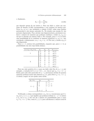 4.4 Outros potenciais tridimensionais 169 
e, finalmente, 
En = 
μ 
n + 
3 
2 
¶ 
~ω (4.185) 
que depende apenas de um inteiro n. Para um dado n, existe um con-junto 
de funções (4.183) correspondente a um conjunto de inteiros pos-itivos 
(nx, ny, nz) , que satisfazem a relação (4.184), todas essas funções 
pertencentes a um mesmo autovalor En. Os estados com energia En são 
portanto degenerados. Para calcular essa degenerescência, precisamos con-hecer 
o número de maneiras que podemos combinar a tríade (nx, ny, nz) 
tal que se obtenha um número dado n. Por exemplo, para n = 0, só existe 
uma possibilidade de se combinar os números (positivos) nx, ny e nz , que 
correspode, evidentemente, a nx = ny = nz = 0. Por isto, o estado u0.0.0 é 
não-degenerado. 
Para n = 1, existem três possibilidades, enquanto que, para n = 2, as 
possibilidades são seis (veja tabela abaixo). 
n = nx + ny + nz nx ny nz unx,ny ,nz 
1 
 
 
1 
0 
0 
0 
1 
0 
0 
0 
1 
u1,0,0 
u0,1,0 
u0,0,1 
2 
 
 
2 
0 
0 
1 
1 
0 
0 
2 
0 
1 
0 
1 
0 
0 
2 
0 
1 
1 
u2,0,0 
u0,2,0 
u0,0,2 
u1,1,0 
u1,0,1 
u0,1,1 
Para um valor genérico de n e para um dado valor fixo de nx = j, por 
exemplo, j variando de 0 a n (j = 0, 1, .., n) , tem-se que ny + nz = n − j. 
Então, para cada valor particular de nx = j, precisamos calcular de quantas 
maneiras podemos somar dois números ny e nz para obter ny +nz = n −j. 
A tabela a seguir vai nos ajudar nesta tarefa. 
ny + nz ny nz 
n − j 
 
 
0 
1 
2... 
n − j 
n − j 
n − j − 1 
n − j − 2 
... 
0 
Verificando a coluna correspondente a ny (ou nz) encontramos que 0 ≤ (ny ou nz) ≤ n−j , o que significa que podemos atribuir (n − j + 1) valores 
a ny (ou a nz), e isto nos dá o número de possibilidades para a soma 
ny +nz = n − j. Ora, como 0 ≤ j ≤ n, para calcularmos o número total de 
 