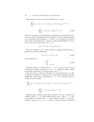 172 4. A equação de Schrödinger em três dimensões 
Reagrupando os termos de mesma potência em r, temos: 
∞X 
j=0 
[(j + s) (j + s − 1) + 2 (j + s) − l (l + 1)] aj rj+s−2+ 
+ 
∞X 
j=0 
[ε − 3 − 2 (j + s)] aj rj+s = 0. (4.193) 
Como isto representa uma identidade, os coeficientes de cada potência de r 
devem se anular individualmente. Por exemplo, o termo de menor potência 
em r que aparece nesta equação é rs−2, para j = 0 e só aparece na primeira 
soma. Como cada coeficiente+ tem que se anular individualmente, tem-se, 
para o termo da primeira soma com j = 0, 
[s (s + 1) + 2s − l (l + 1)] a0 = 0. 
Mas, por definição a06= 0, então obtemos a equação indicial (após re-duzirmos 
os termos semelhantes) 
s (s+ 1) − l (l + 1) = 0, (4.194) 
cujas soluções são: 
s = 
 
 
l 
− (l + 1) 
(4.195) 
Devemos desprezar a solução com s = − (l + 1) , uma vez que o termo 
de mais baixa ordem na série, isto é, a0r−(l+1), diverge na origem. Assim 
procedendo, tomaremos as soluções apenas com s = l. 
Por outro lado, os demais coeficientes de cada potência de r na Eq. 
(4.193) devem também se anular um a um. Para melhor identificação desses 
coeficientes, vamos fazer a substituição j → j0 + 2 na primeira soma em 
(4.193), do que se obtém 
∞X 
j0=−2 
[(j0 + s + 2) (j0 + s + 1) + 2(j0 + s + 2) − l (l + 1)] aj0+2 rj0+s+ 
+ 
∞X 
j=0 
[ε − 3 − 2 (j + s)] aj rj+s = 0. 
Olhando para a primeira soma nesta equação, vê-se que o termo entre 
colchetes, para j0 = −2, resulta identicamente nulo, e para j0 = −1, que 
corresponde ao coeficiente de rs−1, deve também se anular, o que corre-sponde 
a fazermos aj0+2 = a1 = 0. Para os demais termos na primeira 
 