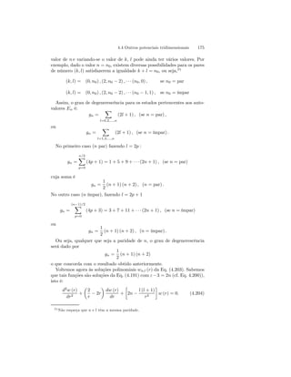 4.4 Outros potenciais tridimensionais 175 
valor de n e variando-se o valor de k, l pode ainda ter vários valores. Por 
exemplo, dado o valor n = n0, existem diversas possibilidades para os pares 
de número (k, l) satisfazerem a igualdade k + l = n0, ou seja,25 
(k, l) = (0, n0) , (2, n0 − 2) , · · · (n0, 0) , se n0 = par 
(k, l) = (0, n0) , (2, n0 − 2) , · · · (n0 − 1, 1) , se n0 = ímpar 
Assim, o grau de degenerescência para os estados pertencentes aos auto-valores 
En é: 
gn = 
X 
l=0,2,...,n 
(2l + 1) , (se n = par) , 
ou 
gn = 
X 
l=1,3,...,n 
(2l + 1) , (se n = ímpar) . 
No primeiro caso (n par) fazendo l = 2p : 
gn = 
Xn/2 
p=0 
(4p + 1) = 1 + 5 + 9 + · · · (2n + 1) , (se n = par) 
cuja soma é 
gn = 
1 
2 
(n + 1) (n + 2) , (n = par) . 
No outro caso (n ímpar), fazendo l = 2p + 1 
gn = 
(nX−1)/2 
p=0 
(4p + 3) = 3 + 7 + 11+· · · (2n + 1) , (se n = ímpar) 
ou 
gn = 
1 
2 
(n + 1) (n + 2) , (n = ímpar) . 
Ou seja, qualquer que seja a paridade de n, o grau de degenerescência 
será dado por 
gn = 
1 
2 
(n + 1) (n + 2) 
o que concorda com o resultado obtido anteriormente. 
Voltemos agora às soluções polinomiais wn,l (r) da Eq. (4.203). Sabemos 
que tais funções são soluções da Eq. (4.191) com ε −3 = 2n (cf. Eq. 4.200)), 
isto é: 
d2w (r) 
dr2 + 
μ 
2 
r − 2r 
¶ 
dw (r) 
dr 
+ 
· 
2n − 
l (l + 1) 
r2 
¸ 
w (r) = 0. (4.204) 
25Não esqueça que n e l têm a mesma paridade. 
 