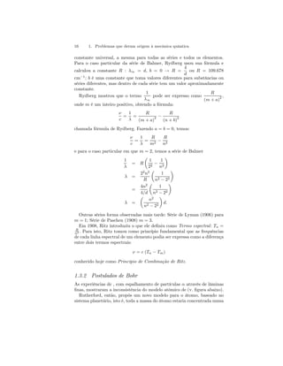 16 1. Problemas que deram origem à mecânica quântica 
constante universal, a mesma para todas as séries e todos os elementos. 
Para o caso particular da série de Balmer, Rydberg usou sua fórmula e 
4 
calculou a constante R : λ∞ = d, b = 0 → R = 
d 
ou R = 109.678 
cm−1; b é uma constante que toma valores diferentes para substâncias ou 
séries diferentes, mas dentro de cada série tem um valor aproximadamente 
constante. 
Rydberg mostrou que o termo 
1 
λ∞ 
pode ser expresso como 
R 
(m + a)2 , 
onde m é um inteiro positivo, obtendo a fórmula: 
ν 
c 
= 
1 
λ 
= 
R 
(m + a)2 − 
R 
(n + b)2 
chamada fórmula de Rydberg. Fazendo a = b = 0, temos: 
ν 
c 
= 
1 
λ 
= 
R 
m2 − 
R 
n2 
e para o caso particular em que m = 2, temos a série de Balmer 
1 
λ 
= R 
μ 
1 
22 − 
1 
n2 
¶ 
λ = 
22n2 
R 
μ 
1 
n2 − 22 
¶ 
= 
4n2 
4/d 
μ 
1 
n2 − 22 
¶ 
λ = 
μ 
n2 
n2 − 22 
¶ 
d. 
Outras séries forma observadas mais tarde: Série de Lyman (1906) para 
m = 1; Série de Paschen (1908) m = 3. 
Em 1908, Ritz introduziu o que ele definiu como Termo espectral : Tn = 
R 
n2 . Para isto, Ritz tomou como princípio fundamental que as frequências 
de cada linha espectral de um elemento podia ser expressa como a diferença 
entre dois termos espectrais: 
ν = c (Tn − Tm) 
conhecido hoje como Princípio de Combinação de Ritz. 
1.3.2 Postulados de Bohr 
As experiências de , com espalhamento de partículas α através de lâminas 
finas, mostraram a inconsistência do modelo atômico de (v. figura abaixo). 
Rutherford, então, propôs um novo modelo para o átomo, baseado no 
sistema planetário, isto é, toda a massa do átomo estaria concentrada numa 
 