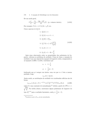 178 4. A equação de Schrödinger em três dimensões 
De um modo geral, 
Γ 
μ 
q + 
1 
2 
¶ 
= 
(2q − 1)!! 
2q 
√π, (q = número inteiro) . (4.218) 
Por exemplo, Γ (1) = 1, Γ (1/2) = √π, etc. 
Casos especiais de Lαp 
(t) 
1. Lα0 
(t) = 1 
2. Lα1 
(t) = α + 1 − t 
3. Lαp 
(0) = Cp 
p+α 
p (t) = (−1)p 
4. L−p 
μ 
tp 
p! 
¶ 
5. L1 (t) = 1 − t 
6. L2 (t) = 1 − 2t + 
t2 
2 
(4.219) 
Após estas observações sobre as propriedades dos polinômios de La-guerre, 
voltemos ao problema do oscilador. Como já vimos, a equação do 
oscilador é um caso especial da equação de Laguerre; então, comparando-se 
as equações (4.209) e (4.210), concluimos que 
α = l + 
1 
2 
p = 
1 
2 
(n − l) 
lembrando que p é sempre um inteiro, uma vez que n e l têm a mesma 
paridade. Logo, 
vn,l (t) = Lαp 
(t) . 
Assim sendo, as autofunções do oscilador em coordenadas esféricas são da 
forma 
un,l,m (r, θ, φ) = N e−γr2/2 (γr)l Ll+1/2 
p 
¡ 
γ2r2¢ 
Yl,m (θ, φ) (4.220) 
onde N é uma constante de normalização,28 r obtida a partir de (??) e γ = 
mω 
~ 
. Na tabela abaixo, mostramos alguns polinômios de Laguerre do 
tipo Ll+1/2 
p para o oscilador harmônico, onde p = 
1 
2 
(n − l) . 
28 Lembre-se que os Yl,m já são normalizados. 
 
