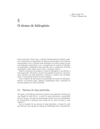 This is page 181 
Printer: Opaque this 
5 
O átomo de hidrogênio 
Como temos dito várias vezes, o objetivo fundamental da mecânica quân-tica 
é determinar as propriedade de sistemas microscópicos. Nos sistemas 
macroscópicos, isto é, sistemas cujas dimensões são muito maiores do que 
uma dimensão característica (e.g., o comprimento de onda de de Broglie) 
as propriedades ondulatórias das partículas não se manifestam de forma 
proeminente, sendo válida, nesses casos, a mecânica clássica. 
Dentre os sistemas microscópicos, o átomo de hidrogênio é, sem dúvida, o 
mais importante. Tal sistema, um dos mais simples da natureza, é formado, 
como sabemos, por duas partículas, o elétron e o próton, que interagem 
entre si via potencial atrativo do tipo Coulomb. 
Com o objetivo de discutirmos as propriedades do átomo de hidrogênio, 
faremos, em primeiro lugar, algumas considerações sobre a descrição de 
sistemas quânticos de duas partículas. 
5.1 Sistema de duas partículas 
Até agora, só estudamos sistemas de apenas uma partícula, descritos por 
uma função de onda Ψ (r,t) , a partir da qual construimos a quantidade 
|Ψ (r,t)|2 dr que, com base na interpretação de Born nos dá a probabilidade 
de encontrarmos a partícula num volume dr em torno do ponto r num 
instante t. 
Em se tratando de um sistema de duas partículas, a função de onda 
que obtemos como solução da equação de Schrödinger deve, naturalmente, 
 