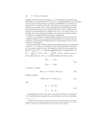 182 5. O átomo de hidrogênio 
depender de duas variáveis vetoriais r1 e r2, correspondentes às posições das 
partículas 1 e 2, respectivamente:1 Ψ (r1, r2, t) . A quantidade |Ψ (r1, r2, t)|2 dr1dr2, 
como no caso de uma partícula, representa a probabilidade de encontrarmos 
as partículas 1 e 2 num volume dr1 e dr2 em torno das posições r1 e r2 das 
respectivas partículas. Esta é uma generalização da interpretação de Born 
para sistemas com mais de uma partícula. Do que foi visto, é fundamental, 
portanto, que determinemos as funções Ψ (r1, r2, t) ; em muitos casos, na 
verdade, esta é uma tarefa muito difícil, uma vez que tais funções resultam 
de soluções de equações diferenciais muito complicadas. 
Apenas nos antecipando a alguns cálculos, podemos dizer que casos rela-tivamente 
simples ocorrem, quando estamos lidando com sistemas que são 
redutíveis a vários sistemas independentes de uma partícula, como é o caso 
do átomo de hidrogênio. 
Para fixarmos idéia, considere dois sistemas independentes de uma partícula 
(sistemas 1 e 2) cada um consistindo numa única partícula movendo-se 
no seu próprio campo de força. As funções de onda do dois sistemas são 
Ψ1 (r1,t) e Ψ2. (r2,t) e os operadores Hamiltonianos correspondentes são 
ˆH 
1 = − 
~2 
2m1 ∇21 
+ V1 (r1) e ˆH 
2 = − 
~2 
2m1 ∇22 
+ V2 (r2) , onde ∇j opera so-mente 
nas variáveis rj . Se ψ1 e ψ2 são autofunções de energia, então 
ˆH 
1ψ1 = E1ψ1 
(5.1) 
ˆH 
2ψ2 = E2ψ2 
e, portanto, a função 
Ψ (r1, r2, t) = Ψ1 (r1,t) Ψ2. (r2,t) (5.2) 
satisfaz a equação 
ˆH 
Ψ (r1, r2, t) = E Ψ (r1, r2, t) (5.3) 
onde 
ˆH 
= ˆH 
1 + ˆH 
2 
(5.4) 
E = E1 + E2 
A interpretação da Eq. (5.3) é clara: a função (5.2) descreve as partículas 
1 e 2, considerando-as com parte de um único sistema; ela é uma autofunção 
1Os casos que trataremos aqui relacionam-se apenas com partículas que, por alguma 
propriedade possam ser distinguidas uma da outra. Por exemplo, partículas com massas 
diferentes. Os casos de partículas idênticas serão estudadas mais adiante. 
 
