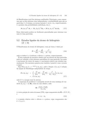 5.2 Estados ligados do átomo de hidrogênio (E  0) 183 
do Hamiltoniano total dos sistemas combinados. Entretanto, como supuse-mos 
que os dois sistemas eram independentes, a probabilidade para que as 
partículas 1 e 2 estejam, no mesmo instante t, em r1 e r2, respectivamente, 
é o produto das probabilidades individuais, isto é, 
|Ψ1 (r1,t)|2 dr1 × |Ψ2. (r2,t)| 2dr2 = |Ψ (r1, r2, t)|2 dr1dr2 (5.5) 
Estas observações podem ser facilmente generalizadas para sistemas com 
mais de duas partículas. 
5.2 Estados ligados do átomo de hidrogênio 
(E  0) 
O Hamiltoniano do átomo de hidrogênio, como já vimos, é dado por 
ˆH 
= 
p21 
2m1 
+ 
p22 
2m2 − 
e2 
|r1 − r2| 
(5.6) 
onde os índices 1 e 2 indicam o elétron e o próton, respectivamente. 
É bem conhecido da mecânica clássica que um sistema de duas partículas 
pode ser reduzido a dois sistemas equivalentes de uma partícula, nos quais 
o movimento do centro de massa e o movimento relativo são tratados sep-aradamente. 
Em mecânica quântica isso também é possível, como veremos 
a seguir. 
Seja Ψ (r1, r2, t) = e−iEt/~ ψ (r1, r2) , onde a função ψ (r1, r2) é solução 
da equção de Schrödinger independente do tempo 
Hˆ ψ (r1, r2) = 
μ 
− 
~2 
2m1 ∇21 
− 
~2 
2m2 ∇22 
− 
e2 
|r1 − r2| 
¶ 
ψ (r1, r2) 
= E ψ (r1, r2) (5.7) 
onde E é a energia total do sistema. 
A separação do problema é conseguida através de uma mudança de var-iáveis 
(r1, r2) → (r,R), como no caso clássico, onde 
R = 
m1r1 + m2r2 
m1+m2 
(5.8) 
é o vetor posição do centro de massa (CM), cujas componentes são R =(X, Y, Z) , 
e 
r = r1 − r2 (5.9) 
é a posição relativa entre o elétron e o próton, cujas componentes são 
r = (x, y, z) . 
 