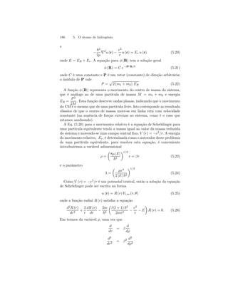186 5. O átomo de hidrogênio 
e 
− 
~2 
2μ ∇2u (r) − 
e2 
r 
u (r) = Er u (r) (5.20) 
onde E = ER + Er . A equação para φ (R) tem a solução geral 
φ (R) = C e−iP·R/~ (5.21) 
onde C é uma constante e P é um vetor (constante) de direção arbitrária; 
o módulo de P vale 
P = 
p 
2 (m1 + m2) ER (5.22) 
A função φ (R) representa o movimento do centro de massa do sistema, 
que é análogo ao de uma partícula de massa M = m1 + m2 e energia 
ER = 
P 2 
2M 
. Esta função descreve ondas planas, indicando que o movimento 
do CMé o mesmo que de uma partícula livre. Isto corresponde ao resultado 
clássico de que o centro de massa move-se em linha reta com velocidade 
constante (na ausência de forças externas ao sistema, como é o caso que 
estamos analisando). 
A Eq. (5.20) para o movimento relativo é a equação de Schrödinger para 
uma partícula equivalente tendo a massa igual ao valor da massa reduzida 
do sistema e movendo-se num campo central fixo, V (r) = −e2/r. A energia 
do movimento relativo, Er , é determinada como o autovalor deste problema 
de uma partícula equivalente. para resolver esta equação, é conveniente 
introduzirmos a variável adimensional 
ρ = 
μ 
8μ |E| 
~2 
¶1/2 
r = βr (5.23) 
e o parâmetro 
λ = 
μ 
μe4 
2 |E| ~2 
¶1/2 
(5.24) 
Como V (r) = −e2/r é um potencial central, então a solução da equação 
de Schrödinger pode ser escrita na forma 
u (r) = R (r) Yl,m (r, θ) (5.25) 
onde a função radial R (r) satisfaz a equação 
d2R (r) 
dr2 + 
2 
r 
dR (r) 
dr − 
2m 
~2 
μ 
l (l + 1) ~2 
2mr2 − 
e2 
r − E 
¶ 
R (r) = 0. (5.26) 
Em termos da variável ρ, uma vez que 
d 
dr 
= β 
d 
dρ 
d2 
dr2 = β2 d2 
dρ2 
 