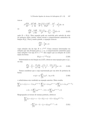 5.2 Estados ligados do átomo de hidrogênio (E  0) 187 
tem-se 
β2 d2R 
dρ2 + 
2β2 
ρ 
dR 
dρ − 
2m 
~2 
μ 
l (l + 1) ~2 
2mρ2 − 
βe2 
ρ − E 
¶ 
R = 0 
ou 
d2R 
dρ2 + 
2 
ρ 
dR 
dρ − 
l (l + 1) 
ρ2 R + 
μ 
λ 
ρ − 
1 
4 
¶ 
R = 0 (5.27) 
onde R = R (ρ) . Esta equação pode ser resolvida pelo método de série 
de potência; antes, porém, vamos extrair o comportamento assintótico da 
função R (ρ) . Para ρ muito grande, a equação torna-se 
d2R 
dρ2 − 
1 
4 
R = 0 
cujas soluções são do tipo R ≈ e±ρ/2. Como estamos interessados em 
soluções que não divirjam para ρ → ∞, o comportamento assintótico para 
essas soluções é do tipo R ≈ e−ρ/2. Isto sugere que as soluções de (5.27) 
sejam da forma 
R (ρ) = e−ρ/2w (ρ) (5.28) 
Substituindo-se esta função em (5.27), obtem-se uma equação para w (ρ) , 
ou seja, 
d2w 
dρ2 − 
μ 
1 − 
2 
ρ 
¶ 
dw 
dρ 
+ 
μ 
λ − 1 
ρ − 
l (l + 1) 
ρ2 
¶ 
w = 0. (5.29) 
Vamos considerar que w seja representada por um série de potência da 
forma 
w (ρ) = ρs ∞X 
j=0 
aj ρj , (a06= 0) (5.30) 
e substituimos este resultado na equação anterior. Disto resulta 
X 
j=0 
(j + s) (j + s − 1) aj ρj+s−2− 
X 
j=0 
(j + s) aj ρj+s−1+2 
X 
j=0 
(j + s) aj ρj+s−2+ 
+(λ − 1) 
X 
j=0 
aj ρj+s−1 − l (l + 1) 
X 
j=0 
aj ρj+s−2 = 0 
Reagrupando os termos de mesma potência, obtém-se 
X 
j=0 
[(j + s) (j + s − 1) + 2 (j + s) − l (l + 1)] aj ρj+s−2+ 
+ 
X 
j=0 
[(λ − 1) − (j + s)] aj ρj+s−1 = 0 (5.31) 
 