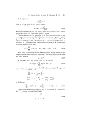 5.2 Estados ligados do átomo de hidrogênio (E  0) 189 
e, de (5.24) implica: 
− 
μe4 
2E ~2 = n2 
onde E = − |E| para estados ligados. Então 
E = En = − 
μe4 
2 ~2 
1 
n2 . (5.36) 
Os níveis de energia obtidos aqui, para o átomo de hidrogênio, são os mesmo 
que obteve Bohr com a mecânica quântica antiga. 
Como podemos observar, os estados un.l.m são degenerados, uma vez que 
as energias correspondentes dependem apenas do número quântico princi-pal, 
n. Assim, para um dado valor de n, existem n valores de l, satisfazendo 
a relação (5.34); por outro lado, existem 2l+1 autofunções pertencentes ao 
autovalor En, correspondentes aos diferentes valores de m. O número total 
de degenerescência é portanto 
gn = 
nX−1 
l=0 
(2l + 1) = 1 + 3 + 5 + · · · (2n − 1) = n2. (5.37) 
Além disto, existem dois estados possíveis para o elétron devido ao spin 
(que trataremos mais adiante) de modo que a degenerescência total, levando 
em conta o spin é 
gn = 2n2 (5.38) 
As funções w = wn,l (ρ) são da forma (cf. Eq. (5.30)) 
wn,l (ρ) = ρl 
X 
j=0 
aj ρj ≡ ρlvn,l (ρ) (5.39) 
e a equação satisfeita por vn,l (ρ) é obtida pela substituição da expressão 
acima na equação (5.29), onde 
dw 
dρ 
= ρl 
μ 
l 
ρ 
v + 
dv 
dρ 
¶ 
, 
d2w 
dρ2 = ρl 
μ 
l (l + 1) 
ρ2 v + 
2l 
ρ 
dv 
dρ 
+ 
d2v 
dρ2 
¶ 
, 
e, finalmente 
ρ 
d2v 
dρ2 + ((2l + 1)+1 − ρ) 
dv 
dρ 
+ (n − l − 1) v = 0 (5.40) 
Esta equação é idêntica à equação para os polinômios de Laguerre [cf. 
Eq. (??)], com a seguinte identificação 
α = 2l 
(5.41) 
p = n − l − 1 
 