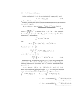 190 5. O átomo de hidrogênio 
Assim, as soluções de (5.40) são os polinômios de Laguerre Lαp 
, isto é, 
vn,l (ρ) = L2l+1 
n−l−1 (ρ) (5.42) 
que foram definidos anteriormente. 
Podemos agora escrever as autofunções completas para o átomo de hidrogênio, 
nas variáveis originais: 
un,l,m (r, θ, φ) = = Rn,l (r)Nn,l e−βr/2 (βr)l L2l+1 
n−l−1 (βr) 
| {z } 
Yl,m (θ, φ) 
(5.43) 
onde β = 
μ 
8μ |E| 
~2 
¶1/2 
foi definida na Eq. (5.23) e Nn,l é uma constante 
de normalização da função radial (Yl,m já são normalizadas). Para deter-minarmos 
Nn,l, sabemos que 
Z 
∞ 
0 |Rn,l (r)|2 r2dr = 1 
logo 
|Nn,l|2 
Z 
∞ 
0 
e−βr (βr)2l¯¯ 
¯¯ 
L2l+1 
n−l−1 (βr) 
2 
r2 dr = 1 
Fazendo t = βr ⇒ dr = 
1 
β 
dr 
|Nn,l|2 
β3 
Z 
∞ 
0 
e−t t2l+2 
¯¯ 
¯ ¯2 
L2l+1 
n−l−1 (t) 
dt = 1 
ou (α = 2l + 1 e p = n − l − 1) 
|Nn,l|2 
β3 
Z 
∞ 
0 
e−t tα+1 
¯¯ 
Lαp(t) 
¯ ¯2 
dt = 1 (5.44) 
Esta integral de normalização difere da Eq. (??) pelo fato do integrando 
conter o termo tα+1 ou invés de tα. Esta integral pode ser reduzida àquela, 
usando-se a fórmula de recorrência (Eq. (??)) para os polinômios de La-guerre, 
isto é, 
t Lαp 
(t) = (2p + α + 1) Lαp(t) − (p + 1) Lα p+1 (t) − (p + α) Lα p−1 (t) (5.45) 
Agora, multiplicando-se esta equação por e−t tα Lαp 
(t) e integrando, levando-se 
em conta a ortogonalidade dos polinômios de Laguerre, obtem-se 
Z 
∞ 
0 
e−t tα+1 
¯¯Lαp 
(t) 
¯ ¯2 
dt = (2p + α + 1) 
Z 
∞ 
0 
e−t tα 
¯¯ 
Lαp 
¯ ¯2 
(t) 
dt + 
Z 
∞ 
+(· · ·)= 0 (ortogonalidade) 
0 
e−t tαLαp 
(t) Lα p+1 (t) dt 
| {z } 
+ 
Z 
∞ 
+(· · ·)= 0 (ortogonalidade) 
0 
e−t tαLαp 
(t) Lα p−1 (t) dt 
. 
| {z } 
 