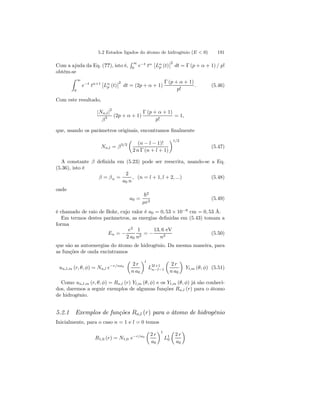 5.2 Estados ligados do átomo de hidrogênio (E  0) 191 
Com a ajuda da Eq. (??), isto é, 
R 
∞ 
0 e−t tα 
¯¯ 
Lαp 
(t) 
¯ ¯2 
dt = Γ (p + α + 1) / p! 
obtém-se 
Z 
∞ 
0 
e−t tα+1 
¯¯ 
Lαp 
(t) 
¯ ¯2 
dt = (2p + α + 1) 
Γ (p + α + 1) 
p! 
. (5.46) 
Com este resultado, 
|Nn,l|2 
β3 (2p + α + 1) 
Γ (p + α + 1) 
p! 
= 1, 
que, usando os parâmetros originais, encontramos finalmente 
Nn,l = β3/2 
μ 
(n − l − 1)! 
2 n Γ (n + l + 1) 
¶1/2 
(5.47) 
A constante β definida em (5.23) pode ser reescrita, usando-se a Eq. 
(5.36), isto é 
β = βn = 
2 
a0 n 
, (n = l + 1, l + 2, ...) (5.48) 
onde 
a0 = 
~2 
μe2 (5.49) 
é chamado de raio de Bohr, cujo valor é a0 = 0, 53 × 10−8 cm = 0, 53 Å. 
Em termos destes parâmetros, as energias definidas em (5.43) tomam a 
forma 
En = − 
e2 
2 a0 
1 
n2 = − 
13, 6 eV 
n2 (5.50) 
que são as autoenergias do átomo de hidrogênio. Da mesma maneira, para 
as funções de onda encintramos 
un,l,m (r, θ, φ) = Nn,l e−r/na0 
μ 
2 r 
n a0 
¶l 
L2l+1 
n−l−1 
μ 
2 r 
n a0 
¶ 
Yl,m (θ, φ) (5.51) 
Como un,l,m (r, θ, φ) = Rn,l (r) Yl,m (θ, φ) e os Yl,m (θ, φ) já são conheci-dos, 
daremos a seguir exemplos de algumas funções Rn,l (r) para o átomo 
de hidrogênio. 
5.2.1 Exemplos de funções Rn,l (r) para o átomo de hidrogênio 
Inicialmente, para o caso n = 1 e l = 0 temos 
R1,0 (r) = N1,0 e−r/a0 
μ 
2 r 
a0 
¶1 
L10 
μ 
2 r 
a0 
¶ 
 