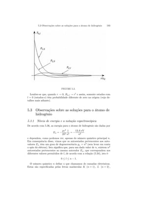 5.3 Observações sobre as soluções para o átomo de hidrogênio 193 
FIGURE 5.2. 
Lembre-se que, quando r → 0, Rn,l → rl e assim, somente estados com 
l = 0 (estados-s) têm probabilidade diferente de zero na origem (veja de-talhes 
mais adiante). 
5.3 Observações sobre as soluções para o átomo de 
hidrogênio 
5.3.1 Níveis de energia e a notação espectroscópica 
De acordo com 5.36, as energia para o átomo de hidrogênio são dadas por 
En = − 
μe4 
2~2 
1 
n2 = − 
13, 6 eV 
n2 
e dependem, como podemos ver, apenas do número quântico principal n. 
Em consequência disso, vimos que os autoestados pertencentes aos auto-valores 
En têm um grau de degenerescência gn = n2 (sem levar em conta 
o spin do elétron). Isto significa que, para um dado valor de n, existem n2 
autoestados pertencentes ao mesmo autovalor En, que correspondem aos 
diferentes valores permitidos de l, de acordo com a relação (5.34), isto é: 
0 ≤ l ≤ n − 1. 
O número quântico n define o que chamamos de camadas eletrônicas. 
Estas são especificadas pelas letras maiúsculas K (n = 1), L (n = 2), 
 