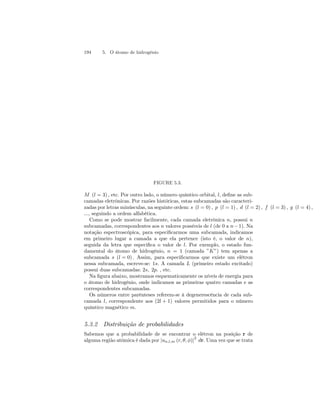 194 5. O átomo de hidrogênio 
FIGURE 5.3. 
M (l = 3), etc. Por outro lado, o número quântico orbital, l, define as sub-camadas 
eletrônicas. Por razões históricas, estas subcamadas são caracteri-zadas 
por letras minúsculas, na seguinte ordem: s (l = 0), p (l = 1), d (l = 2), f (l = 3), g (l = 4), 
..., seguindo a ordem alfabética. 
Como se pode mostrar facilmente, cada camada eletrônica n, possui n 
subcamadas, correspondentes aos n valores possíveis de l (de 0 a n −1). Na 
notação espectroscópica, para especificarmos uma subcamada, indicamos 
em primeiro lugar a camada a que ela pertence (isto é, o valor de n), 
seguida da letra que especifica o valor de l. Por exemplo, o estado fun-damental 
do átomo de hidrogênio, n = 1 (camada ”K”) tem apenas a 
subcamada s (l = 0). Assim, para especificarmos que existe um elétron 
nessa subcamada, escreve-se: 1s. A camada L (primeiro estado excitado) 
possui duas subcamadas: 2s, 2p. , etc. 
Na figura abaixo, mostramos esquematicamente os níveis de energia para 
o átomo de hidrogênio, onde indicamos as primeiras quatro camadas e as 
correspondentes subcamadas. 
Os números entre parênteses referem-se à degenerescência de cada sub-camada 
l, correspondente aos (2l + 1) valores permitidos para o número 
quântico magnético m. 
5.3.2 Distribuição de probabilidades 
Sabemos que a probabilidade de se encontrar o elétron na posição r de 
alguma região atômica é dada por |un,l,m (r, θ, φ)|2 dr. Uma vez que se trata 
 