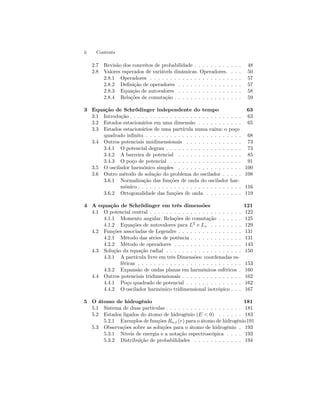ii Contents 
2.7 Revisão dos conceitos de probabilidade . . . . . . . . . . . . 48 
2.8 Valores esperados de variávels dinâmicas. Operadores. . . . 50 
2.8.1 Operadores . . . . . . . . . . . . . . . . . . . . . . . 57 
2.8.2 Definição de operadores . . . . . . . . . . . . . . . . 57 
2.8.3 Equação de autovalores . . . . . . . . . . . . . . . . 58 
2.8.4 Relações de comutação . . . . . . . . . . . . . . . . . 59 
3 Equação de Schrödinger independente do tempo 63 
3.1 Introdução. . . . . . . . . . . . . . . . . . . . . . . . . . . . 63 
3.2 Estados estacionários emuma dimensão . . . . . . . . . . . 65 
3.3 Estados estacionários de uma partícula numa caixa: o poço 
quadrado infinito . . . . . . . . . . . . . . . . . . . . . . . . 68 
3.4 Outros potenciais unidimensionais . . . . . . . . . . . . . . 73 
3.4.1 O potencial degrau . . . . . . . . . . . . . . . . . . . 73 
3.4.2 A barreira de potencial . . . . . . . . . . . . . . . . 85 
3.4.3 O poço de potencial . . . . . . . . . . . . . . . . . . 91 
3.5 O oscilador harmônico simples . . . . . . . . . . . . . . . . 100 
3.6 Outrométodo de solução do problema do oscilador . . . . . 108 
3.6.1 Normalização das funções de onda do oscilador har-mônico. 
. . . . . . . . . . . . . . . . . . . . . . . . . 116 
3.6.2 Ortogonalidade das funções de onda . . . . . . . . . 119 
4 A equação de Schrödinger em três dimensões 121 
4.1 O potencial central . . . . . . . . . . . . . . . . . . . . . . . 122 
4.1.1 Momento angular. Relações de comutação . . . . . . 125 
4.1.2 Equações de autovalores para L2 e Lz . . . . . . . . 129 
4.2 Funções associadas de Legendre . . . . . . . . . . . . . . . . 131 
4.2.1 Método das séries de potência . . . . . . . . . . . . . 131 
4.2.2 Método de operadores . . . . . . . . . . . . . . . . . 143 
4.3 Solução da equação radial . . . . . . . . . . . . . . . . . . . 150 
4.3.1 A partícula livre em três Dimensões: coordenadas es-féricas 
. . . . . . . . . . . . . . . . . . . . . . . . . . 153 
4.3.2 Expansão de ondas planas em harmônicos esféricos . 160 
4.4 Outros potenciais tridimensionais . . . . . . . . . . . . . . . 162 
4.4.1 Poço quadrado de potencial . . . . . . . . . . . . . . 162 
4.4.2 O oscilador harmônico tridimensional isotrópico . . . 167 
5 O átomo de hidrogênio 181 
5.1 Sistema de duas partículas . . . . . . . . . . . . . . . . . . . 181 
5.2 Estados ligados do átomo de hidrogênio (E < 0) . . . . . . 183 
5.2.1 Exemplos de funções Rn,l (r) para o átomo de hidrogênio191 
5.3 Observações sobre as soluções para o átomo de hidrogênio . 193 
5.3.1 Níveis de energia e a notação espectroscópica . . . . 193 
5.3.2 Distribuição de probabilidades . . . . . . . . . . . . 194 
 