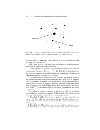 18 1. Problemas que deram origem à mecânica quântica 
próton 
elétron 
FIGURE 1.7. Átomo de Rutherford: modelo planetário. Os elétrons orbitam em 
torno do núcleo. Este mesmo modelo foi adotado por Bohr (v. texto). 
pequena região (o núcleo) em órbita do qual os elétrons giravam atraídos 
por uma força do tipo 1/r2. 
Embora este modelo explicasse quantitativamente o espalhamento de 
partículas α, havia nele duas dificuldades: 
1) Como explicar os espectros da radiação dos átomos que, como se 
sabia da experiência, era do tipo 
1 
λ 
= Tn −Tm (Princípio de Combinação de 
Ritz)? ( Pelo modelo de Rutherford esperava-se um espectro, cuja estrutura 
fosse semelhante ao de uma corda vibrante.) 
2) Como explicar a estabilidade do átomo, uma vez que, estando o elétron 
emórbita circular em torno do núcleo sob a ação de uma força (e, portanto 
uma carga elétrica acelerada) e, de acordo com a teoria clássica do eletro-magnetismo, 
este teria de irradiar, perdendo energia e, consequentemente 
indo colapsar com o núcleo? (Um cálculo deste tempo mostra ser da or-dem 
de 10−10 s, o tempo de vida de um átomo. Isto sabemos que não é 
verdade!). 
Para explicar a estrutura espectral dos átomos e evitar os problemas 
de estabilidades verificados no modelo de Rutherford, Bohr introduziu em 
1913 um modelo atômico, baseado nos seguintes postulados: 
1o Postulado de Bohr: Um átomo só pode ter energias discretas com 
valores E1, E2, ..., En que são características de cada átomo. Nesses esta-dos 
permitidos, o átomo não emite radiação. Esses estados são chamados 
‘estacionários ’. 
2o Postulado de Bohr: A emissão (ou absorção) de radiação por um 
átomo ocorre quando o átomo passa de um para outro estado estacionário. 
 