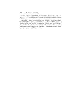 198 5. O átomo de hidrogênio 
energia E (mostrada na figura) pode se mover classicamente entre r = 
a = 0 e r = b  0, onde Vef (b) = E, tendo em consequência disso, acesso à 
origem. 
Para l6= 0, a presença do termo centrífugo restringe o movimento clássico 
do elétron entre os pontos r = c  0 e r = d  0, Vef (c) = E e Vef (d) = E. 
Quanticamente isto significa que a função de onda deve decrescer rapi-damente 
fora da região classicamente permitida, devendo então ser muito 
pequena próximo da origem. Em conclusão, à medida que l cresce, menos 
penetrante se torna a órbita eletrônica. 
 