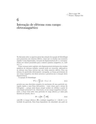 This is page 199 
Printer: Opaque this 
6 
Interação de elétrons com campo 
eletromagnético 
Na discussão sobre os aspectos gerais das soluções da equação de Schrödinger 
para potenciais com simetria esférica, vimos que os estados com momento 
angular l eram degenerados, com grau de degenerescência 2l+1, correspon-dentes 
aos valores permitidos para o número quântico magnético, m, onde 
|m| ≤ l. 
Como veremos neste capítulo, esta degenerescência intrínseca dos estados 
quânticos de sistemas isolados, somente pode ser removida, aplicando-se 
ao sistema uma força externa que não tenha simetria esférica. Para um 
sistema de partiículas eletricamente carregadas, as forças provenientes de 
um campo magnético são desta natureza e permitem-nos a remoção desta 
degenerscência. 
A equação de Schrödinger 
∇2ψ + 
2m 
~2 (E − V ) ψ = 0 (6.1) 
permite-nos uma descrição completa do movimento de uma partícula car-regada 
sujeita a uma força eletrostárica — como vimos para o átomo de 
hidrogênio —, porque estas forças sempre podem ser obtidas a partir de 
uma função potencial V (r) . Entretanto, se um campo magnético está pre-sente, 
a força total sobre uma partícula de carga elétrica q é dada pela 
fórmula de Lorentz, isto é, 
F = q 
³ 
E + 
´ 
v 
c ×B 
(6.2) 
onde E é o campo elétrico e B, a indução magnética; v = dr/dt é a ve-locidade 
da partícula. Esta força dependente da velocidade não pode ser 
 