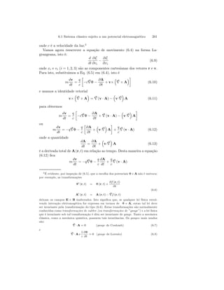 6.1 Sistema clássico sujeito a um potencial eletromagnético 201 
onde c é a velocidade da luz.3 
Vamos agora reescrever a equação de movimento (6.4) na forma La-grangeana, 
isto é: 
d 
dt 
∂L 
∂vi − 
∂L 
∂xi 
(6.9) 
onde xi e vi (i = 1, 2, 3) são as componentes cartesianas dos vetores r e v. 
Para isto, substituimos a Eq. (6.5) em (6.4), isto é 
m 
dv 
dt 
= 
q 
c 
· 
−c∇Φ − 
∂A 
∂t 
+ v× 
³ 
∇ 
´¸ 
×A 
(6.10) 
e usamos a identidade vetorial 
v× 
³ 
∇ 
´ 
= ∇ 
×A 
(v · A) − 
³ 
v·∇ 
´ 
A (6.11) 
para obtermos 
m 
dv 
dt 
= 
q 
c 
· 
−c∇Φ − 
∂A 
∂t 
+ ∇ 
(v · A) − 
³ 
v·∇ 
¸ 
´ 
A 
ou 
m 
dv 
dt 
= −q∇Φ − 
q 
c 
· 
∂A 
∂t 
+ 
³ 
v·∇ 
¸ 
+ 
´ 
A 
q 
c 
∇ 
(v · A) (6.12) 
onde a quantidade 
dA 
dt 
= 
∂A 
∂t 
+ 
³ 
v·∇ 
´ 
A (6.13) 
é a derivada total de A(r, t) em relação ao tempo. Desta maneira a equação 
(6.12) fica 
m 
dv 
dt 
= −q∇Φ − 
q 
c 
dA 
dt 
+ 
q 
c 
∇ 
(v · A) 
3É evidente, por inspeção de (6.5), que a escolha dos potenciais Φ e A não é unívoca; 
por exemplo, as transformações 
Φ0 (r, t) = Φ (r, t) + 
∂f (r, t) 
∂t 
(6.6) 
A0 (r, t) = A(r, t) − ∇f (r, t) 
deixam os campos E e B inalterados. Isto significa que, se qualquer lei física envol-vendo 
interação eletromagética for expressa em termos de Φ e A, entao tal lei deve 
ser invariante pela transformação do tipo (6.6). Estas transformações são normalmente 
conhecidas como transformações de calibre (ou transformações de ”gauge”) e a lei física 
que é invariante sob tal transformação é dita ser invariante de gauge. Tanto a mecânica 
clássica, como a mecânica quântica, possuem tais invariâncias. Os gauges mais usados 
são: 
∇ 
·A = 0 (gauge de Coulomb) (6.7) 
e 
∇ 
·A+ 
1 
c 
∂Φ 
∂t 
= 0 (gauge de Lorentz) (6.8) 
 