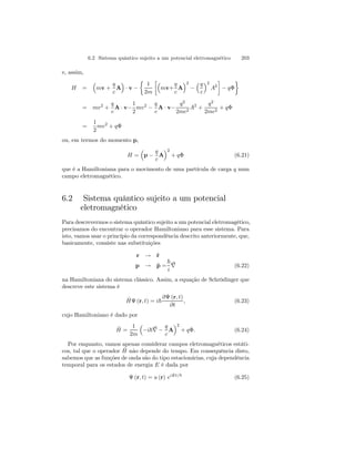 6.2 Sistema quântico sujeito a um potencial eletromagnético 203 
e, assim, 
H = 
³ 
mv + 
q 
c 
´ 
· v − 
A 
½ 
1 
2m 
·³ 
mv+ 
q 
c 
´2 
− 
A 
³q 
c 
´2 
A2 
¸ 
− qΦ 
¾ 
= mv2 + 
q 
c 
A· v− 
1 
2 
mv2 − 
q 
c 
A · v− 
q2 
2mc2 A2 + 
q2 
2mc2 + qΦ 
= 
1 
2 
mv2 + qΦ 
ou, em termos do momento p, 
H = 
³ 
p − 
q 
c 
´2 
A 
+ qΦ (6.21) 
que é a Hamiltoniana para o movimento de uma partícula de carga q num 
campo eletromagnético. 
6.2 Sistema quântico sujeito a um potencial 
eletromagnético 
Para descrevermos o sistema quântico sujeito a um potencial eletromagético, 
precisamos do encontrar o operador Hamiltoniano para esse sistema. Para 
isto, vamos usar o princípio da correspondência descrito anteriormente, que, 
basicamente, consiste nas substituições 
r → ˆr 
p → ˆp = 
~ 
i 
∇ 
(6.22) 
na Hamiltoniana do sistema clássico. Assim, a equação de Schrödinger que 
descreve este sistema é 
ˆH 
Ψ (r, t) = i~ 
∂Ψ (r, t) 
∂t 
, (6.23) 
cujo Hamiltoniano é dado por 
ˆH 
= 
1 
2m 
³ 
−i~∇ − 
q 
c 
´2 
A 
+ qΦ. (6.24) 
Por enquanto, vamos apenas considerar campos eletromagnéticos estáti-cos, 
tal que o operador ˆH 
não depende do tempo. Em consequência disto, 
sabemos que as funções de onda são do tipo estacionárias, cuja dependência 
temporal para os estados de energia E é dada por 
Ψ (r, t) = u (r) eiEt/~ (6.25) 
 
