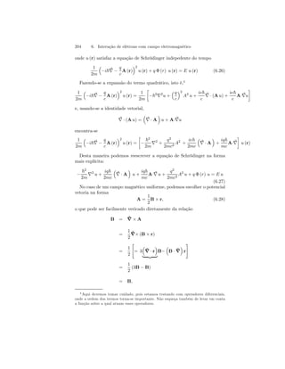 204 6. Interação de elétrons com campo eletromagnético 
onde u (r) satisfaz a equação de Schrödinger indepedente do tempo 
1 
2m 
³ 
−i~∇ − 
q 
c 
´2 
A(r) 
u (r) + q Φ (r) u (r) = E u (r) (6.26) 
Fazendo-se a expansão do termo quadrático, isto é,4 
1 
2m 
³ 
−i~∇ − 
q 
c 
´2 
A(r) 
u (r) = 
1 
2m 
· 
−~2∇2u + 
³q 
c 
´2 
A2 u + 
ie~ 
c 
∇ 
· (Au) + 
ie~ 
c 
¸ 
A·∇u 
e, usando-se a identidade vetorial, 
∇ 
· (Au) = 
³ 
∇ 
· A 
´ 
u +A·∇u 
encontra-se 
1 
2m 
³ 
−i~∇ − 
q 
c 
´2 
A(r) 
u (r) = 
· 
− 
~2 
2m ∇2 + 
q2 
2mc2 A2 + 
ie~ 
2mc 
³ 
∇ 
· A 
´ 
+ 
iq~ 
mc 
A·∇¸ 
u (r) 
Desta maneira podemos reescrever a equação de Schrödinger na forma 
mais explícita: 
− 
~2 
2m ∇2 u + 
iq~ 
2mc 
³ 
∇ 
· A 
´ 
u + 
iq~ 
mc 
A·∇ 
u + 
q2 
2mc2 A2 u + q Φ (r) u = E u 
(6.27) 
No caso de um campo magnético uniforme, podemos escolher o potencial 
vetoria na forma 
A = 
1 
2 
B × r, (6.28) 
o que pode ser facilmente vericado diretamente da relação 
B = ˜∇ 
×A 
= 
1 
2 
˜∇×(B × r) 
= 
1 
2 
 
= 3 
³ 
˜∇ 
´ 
· r 
B− 
| {z } 
³ 
B · ˜∇ 
# 
´ 
r 
= 
1 
2 
(3B − B) 
= B, 
4Aqui devemos tomar cuidado, pois estamos tratando com operadores diferenciais, 
onde a ordem dos termos torna-se importante. Não esqueça também de levar em conta 
a função sobre a qual atuam esses operadores. 
 