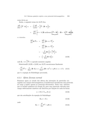 6.2 Sistema quântico sujeito a um potencial eletromagnético 205 
como devia ser. 
Assim, o segundo termo de (6.27) fica 
iq~ 
³ 
2mc 
∇ 
· A 
´ 
u = 
μ 
iq~ 
2mc × 
1 
2 
∇ 
· (B · r) 
¶ 
u 
= 
iq~ 
4mc 
 
r·= 0 (B uniforme) 
³ 
∇ 
´ 
× B 
− B= 0 
| {z } ·³ 
∇ 
# 
´ 
(6.29u) 
× r 
| {z } 
e o terceiro 
iq~ 
mc 
A·∇ 
u = 
iq~ 
mc 
h 
B × r · ∇ 
i 
u 
= 
iq~ 
mc 
h 
B · r × ∇ 
i 
u 
= − 
q 
2mc 
B· 
μ 
r× 
~ 
i 
¶ 
u 
∇ 
= 
³ 
− 
q 
2mc 
´ 
u (6.30) 
B · L 
onde L = r× 
~ 
i 
∇ 
é o operado momento angular. 
Substituindo (6.29) e (6.30) em (6.27) encontramos finalmente 
− 
~2 
2m ∇2u − 
q 
2mc 
(B · L) u + 
e2 
8mc2 (B × r)2 u + q Φ (r) u = E u (6.31) 
que é a equação de Schrödinger procurada. 
6.2.1 Efeito Zeeman normal 
Passemos agora ao estudo dos efeitos das interações de partículas car-regadas 
com campos eletromagnéticos. Consideremos inicialmente uma partícula 
de carga q sujeito apenas ao potencial eletrostático. Neste caso, sabemos 
que os estados quânticos de energia E0 para uma partícula colocada num 
campo esfericamente simétrico são descritos por funções de onda da forma 
u = R (r) Yl,m (θ, φ) (6.32) 
que são autofunções da equação de Schrödinger 
H0 u = E u (6.33) 
onde 
H0 = − 
~2 
2m ∇2 + qΦ (r) (6.34) 
 
