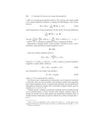206 6. Interação de elétrons com campo eletromagnético 
e q Φ (r) é a energia potencial eletrostática.5 Se o sistema está sujeito ainda 
a um campo magnético uniforme, a equação de Schrödinger, como vimos, 
torna-se 
H u ≡ H0 u − 
q 
2mc 
(B · L) u = E u (6.35) 
onde desprezamos o termo quadrático6 da Eq. (6.31). É comum definirmos 
− 
q 
2mc 
(B · L) = −μ · B 
com μ = 
q 
2mc 
L = 
μ0 
~ 
L, onde μ0 = 
q~ 
2mc 
. Para o elétron, q = −e, μ0 = 
−0, 972 × 10−20 erg/gauss é conhecido como o magneton de Bohr. 
Retornando à equação (6.35), vamos escolher a direção do eixo-z, que é 
arbritária, como paralela ao campo magnético, isto é, 
B =B0ˆz 
Com essa escolha, podemos escrever, 
H u = H0 u − 
μ0B0 
~ 
ˆL 
z u = E u 
Como ˆL 
z u = LzR Yl,m = R Lz Yl,m = (m~) u, onde m é o número quântico 
magnético, usando (6.33), obtém-se 
H u = (E0 − mμ0B0) u = E u (6.36) 
que corresponde a um estado, cuja energia é 
E = E0 − mμ0B0 (6.37) 
onde μ0  0 se a partícula for o elétron. 
Isto mostra que a degenescência relacionada com d simetria rotacional 
é removida, uma vez que os estados com momento orbital l são separados 
pelo campo magnético em 2l+1 componentes distintas, que são igualmente 
espaçadas na escala da energia. Isto é mostrado na figura abaixo, para os 
estados p (l = 1) e d (l = 2). 
A figura mostra, também, as possíveis transições entre os estados iniciais 
d e os estados finais p. Como veremos mais adiante, existem regras de 
seleção de acordo com as quais apenas são permitidas transições entre os 
estados iniciais e finais para as quais os valores de m sofram variação Δm = 
0,±1. 
5Para o átomo de hidrogênio, onde o elétron de carqa q = −e está sujeito a um 
potencial eletrostático devido à carga e do próton, a energia potencial vale qΦ = −e2/r. 
6Pouca contribuição. 
 
