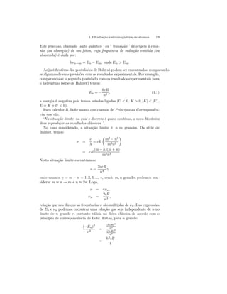 1.3 Radiação eletromagnética de átomos 19 
Este processo, chamado ‘salto quântico ’ ou 0 transição ’ dá origem à emis-são 
(ou absorção) de um fóton, cuja frequência de radiação emitida (ou 
absorvida) é dada por: 
hνn→m = En − Em, onde En > Em. 
As justificativas dos postulados de Bohr só podem ser encontradas, comparando-se 
algumas de suas previsões com os resultados experimentais. Por exemplo, 
comparando-se o segundo postulado com os resultados experimentais para 
o hidrogênio (série de Balmer) temos: 
En = − 
hcR 
n2 , (1.1) 
a energia é negativa pois temos estados ligados (U < 0, K > 0, |K| < |U | , 
E = K + U < 0). 
Para calcular R, Bohr usou o que chamou de Princípio da Correspondên-cia, 
que diz: 
‘Na situação limite, na qual o discreto é quase contínuo, a nova Mecânica 
deve reproduzir os resultados clássicos ’ . 
No caso considerado, a situação limite é: n, m grandes. Da série de 
Balmer, temos: 
ν = 
c 
λ 
= cR 
μ 
m2 − n2 
m2n2 
¶ 
= cR 
(m − n)(m + n) 
m2n2 
Nesta situação limite encontramos: 
ν = 
2ncR 
n4 γ 
onde usamos γ = m − n = 1, 2, 3, ..., e, sendo m, n grandes podemos con-siderar 
m ≈ n → m + n ≈ 2n. Logo, 
ν = γνn, 
νn = 
2cR 
n3 , 
relação que nos diz que as frequências ν são múltiplas de νn. Das expressões 
de En e νn podemos encontrar uma relação que seja independente de n no 
limite de n grande e, portanto válida na física clássica de acordo com o 
princípio de correspondência de Bohr. Então, para n grande: 
(−En)3 
ν2 = 
(hcR)3 
n6 
(2cR)2 
n6 
= 
h3cR 
4 
 