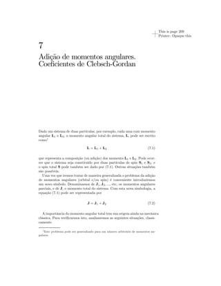 This is page 209 
Printer: Opaque this 
7 
Adição de momentos angulares. 
Coeficientes de Clebsch-Gordan 
Dado um sistema de duas partículas, por exemplo, cada uma com momento 
angular L1 e L2, o momento angular total do sistema, L, pode ser escrito 
como1 
L = L1 + L2 (7.1) 
que representa a composição (ou adição) dos momenta L1 e L2. Pode ocor-rer 
que o sistema seja constituído por duas partículas de spin S1 e S2, e 
o spin total S pode também ser dado por (7.1). Outras situações também 
são possíveis. 
Uma vez que iremos tratar de maneira generalizada o problema da adição 
de momentos angulares (orbital e/ou spin) é conveniente introduzirmos 
um novo símbolo. Denominamos de J1, J2, ..., etc, os momentos angulares 
parciais, e de J, o momento total do sistema. Com esta nova simbologia, a 
equação (7.1) pode ser representada por 
J = J1 + J2 (7.2) 
A importância do momento angular total tem sua origem ainda na mecânica 
clássica. Para verificarmos isto, analisaremos as seguintes situações, classi-camente. 
1Este problema pode ser generalizado para um número arbitrário de momentos an-gulares. 
 
