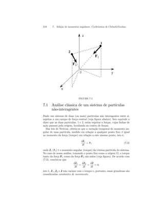 210 7. Adição de momentos angulares. Coeficientes de Clebsch-Gordan 
FIGURE 7.1. 
7.1 Análise clássica de um sistema de partículas 
não-interagentes 
Dado um sistema de duas (ou mais) partículas não interagentes entre si, 
sujeitas a um campo de força central (veja figura abaixo). Isto equivale a 
dizer que as duas partículas, 1 e 2, estão sujeitas a forças, cujas linhas de 
ação passam pela origem, localizada no centro de forças. 
Das leis de Newton, obtém-se que a variação temporal do momento an-gular 
de uma partícula, medido em relação a qualquer ponto fixo, é igual 
ao momento da força (torque) em relação a este mesmo ponto, isto é, 
dJi 
dt 
= ˜τ i (7.3) 
onde Ji (˜τ i) é o momento angular (torque) da i-ésima partícula do sistema. 
No caso de nossa análise, tomando o ponto fixo como a origem O, o torque 
tanto da força F1 como da força F2 são nulos (veja figura). De acordo com 
(7.3), conclui-se que 
dJ1 
dt 
= 
dJ2 
dt 
= 
dJ 
dt 
= 0, 
isto é, J1, J2 e J não variam com o tempo e, portanto, essas grandezas são 
consideradas constantes de movimento. 
 