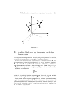 7.2 Análise clássica de um sistema de partículas interagentes 211 
FIGURE 7.2. 
7.2 Análise clássica de um sistema de partículas 
interagentes 
Introduzindo-se interações entre as partículas do caso anterior, a situação 
se modifica, como podemos ver a seguir (veja figura abaixo). 
No caso com interações entre as partículas, os torques individuais, ˜τ i, não 
serão mais nulos, o que implica, segundo (7.3), que os momentos angulares 
J1 e J2 deixam de ser constantes de movimento. Entretanto, admitindo-se 
que as interações obedeçam o princípio da ação e reação (isto é, F12 = 
−F21), os torques parciais se compensam, tal que o torque total se anula. 
Podemos então escrever 
dJ 
dt 
= 0 
o que nos garante que, mesmo introduzindo-se interações entre as partícu-las, 
o momento angular total do sistema, J, é uma constante de movimento. 
Uma análise sob o ponto de vista quântico também resulta na conser-vação 
do momento angular total. Como as constantes de movimento são 
usadas para simplificar as soluções de problemas, tanto na mecânica clás-sica 
como na quântica, vemos aí a importância do momento angular total 
de um sistema de partículas. 
 