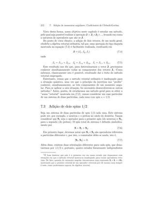 212 7. Adição de momentos angulares. Coeficientes de Clebsch-Gordan 
Visto desta forma, nosso objetivo neste capítulo é estudar um método, 
pelo qual seja possível realizar a operação J = J1+J2+..., levando em conta 
a natureza de operadores que são os J. 
Do ponto de vista clássico, a adição de dois vetores, de um modo geral, 
obedebe a álgebra vetorial ordinária, tal que, uma operação do tipo daquela 
mostrada na equação (7.2) é facilmente realizada, resultando em 
J =(Jx, Jy , Jz) (7.4) 
onde 
Jx = J1,x + J2,x, Jy = J1,y + J2,y, Jz = J1,z + J2,z . (7.5) 
Este resultado nos diz que, para determinarmos o vetor J, precisamos 
conhecer simultaneamente todas as componentes dos vetores Ji. Como 
sabemos, classicamente isto é possível, resultando daí o êxito do método 
vetorial empregado. 
Entretanto, vemos que o método vetorial ordinário é inadequado para 
a situação quântica, uma vez que o princípio da incerteza nos ”proibe” 
conhecer, simultaneamente, as três componentes de um momento angu-lar. 
Para se aplicar a esta situação, foi necessário desenvolverem-se outros 
métodos.2 Antes, porém, de estudarmos um método geral para se obter a 
”soma ”vetorial” mostrada em (7.2), vamos considerar um caso particular 
de um sistema de duas partículas, cada uma com spin s = 1/2. 
7.3 Adição de dois spins 1/2 
Seja um sistema de duas partículas de spin 1/2 cada uma. Este sistema 
pode ser, por exemplo, o neutron e o próton no núclo do deutério. Vamos 
considerar que S1 seja o operador para o primeiro spin (do neutron) e S2, 
para o segundo (do próton). O spin total do sistema é definido simbolica-mente 
por 
S = S1 + S2. (7.6) 
Em primeiro lugar, devemos notar que S1 e S2 são operadores referentes 
a partículas diferentes e, por isto, o comutador deles se anula, isto é, 
[S1, S2] = 0. (7.7) 
Além disso, existem duas orientações diferentes para cada spin, que deno-taremos 
por ±1/2 e, portanto, quatro estados linearmente independentes 
2É bom lembrar que não é a primeira vez em nosso estudo que deparamos com 
situações em que o método vetorial mostra-se inadequado para tratar operadores veto-riais. 
De fato, quando do momento angular encontramos uma expressão L × L = i~L, 
mostrando que o produto vetorial de um operador veteorial por ele mesmo nem sempre 
é nulo, como poderíamos esperar da álgebra vetorial. 
 