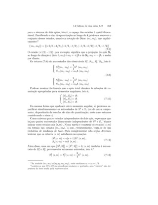 7.3 Adição de dois spins 1/2 213 
para o sistema de dois spins; isto é, o espaço dos estados é quadridimen-sional. 
Escolhendo o eixo de quantização ao longo de ˆz, podemos escrever o 
conjunto desses estados, usando a notação de Dirac |m1, m2i, que explici-tamente: 
3 
{|m1, m2i} = {|+1/2, +1/2i , |+1/2, −1/2i , |−1/2, +1/2i |−1/2, −1/2i} (7.8) 
O estado |+1/2, −1/2i , por exemplo, significa que a projeção do spin S1 
ao longo da direção-z (isto é, m1) é m1 = +1 
2~ e de S2, m2 = −1 
2~, e assim 
por diante. 
Os vetores (7.8) são autoestados dos observáveis S2 
1 , S1z, S2 
2 , S2z , isto é: 
( 
S2 
1 |m1, m2i = 
3 
4 
~2 |m1, m2i 
S1z |m1, m2i = m1~ |m1, m2i 
(7.9) 
( 
S2 
2 |m1, m2i = 
3 
4 
~2 |m1, m2i 
S2z |m1, m2i = m2~ |m1, m2i 
Pode-se mostrar facilmente que o spin total obedece às relações de co-mutação 
apropriadas para momentos angulares, isto é, 
 
 
[Sx, Sy] = i~ 
[Sy, Sz] = i~ 
[Sz , Sx] = i~ 
(7.10) 
Da mesma forma que qualquer outro momento angular, só podemos es-pecificar 
simultaneamente os autoestados de S2 e Sz (ou de outra compo-nente, 
dependendo da escolha do eixo de quantização; neste caso estamos 
considerando o eixo-z). 
Como existem quatro estados independentes de dois spin, esperamos que 
hajam quatro autoestados linearmente independentes de S2 e Sz . Vamos 
indicar esses estados por |s, mi . Nossa tarefa é construir os estados |s, mi em termos dos estados |m1, m2i , o que, evidentemente, trata-se de um 
problema de mudança de base. Para complementar esta seção, devemos 
lembrar que os vetores |s, mi satisfazem às equações 
S2 |s, mi = s (s+ 1) ~2 |s, mi , 
Sz |s, mi = m~ |s, mi . 
(7.11) 
Além disso, uma vez que 
£ 
S2, S2 
1 
¤ 
= 
£ 
S2, S2 
2 
¤ 
= 0, |s, mi também é autoes-tado 
1 e S2 
2 , pertencentes ao mesmo autovalor, isto é:4 
de S2 
S2 
1 |s, mi = S2 
2 |s, mi = 
3 
4 
~2 |s, mi . (7.12) 
3Na verdade |m1, m2i ≡ |s1, s2, m1, m2i , onde omitimos s1 = s2 = 1/2. 
4Lembre-se que S2 
1 e S2 
2 são grandezas escalares e, portanto, seus ”valores” não de-pendem 
da base usada para representá-los. 
 