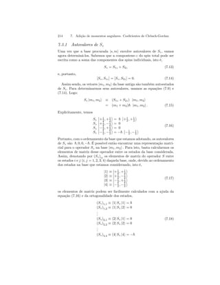 214 7. Adição de momentos angulares. Coeficientes de Clebsch-Gordan 
7.3.1 Autovalores de Sz 
Uma vez que a base procurada |s, mi envolve autovalores de Sz , vamos 
agora determiná-los. Sabemos que a compontene-z do spin total pode ser 
escrita como a soma das componentes dos spins individuais, isto é, 
Sz = S1z + S2z (7.13) 
e, portanto, 
[Sz, S1z] = [Sz , S2z] = 0. (7.14) 
Assim sendo, os vetores |m1, m2i da base antiga são também autoestados 
de Sz . Para determinarmos seus autovalores, usamos as equações (7.9) e 
(7.14). Logo: 
Sz |m1, m2i ≡ (S1z + S2z) |m1, m2i 
= (m1 + m2)~ |m1, m2i . (7.15) 
Explicitamente, temos 
Sz 
¯¯ 
+1 
2 ,+1 
2 
® 
= ~ 
¯¯ 
+1 
2 ,+1 
2 
® 
Sz 
¯¯ 
+1 
, 2 −1 
2 
® 
= 0 
Sz 
¯¯ 
−1 
2 ,+1 
2 
® 
= 0 
Sz 
¯¯ 
−1 
, 2 −1 
2 
® 
= −~ 
¯¯ 
−1 
, 2 −1 
2 
® 
(7.16) 
Portanto, com o ordenamento da base que estamos adotando, os autovalores 
de Sz são ~, 0, 0, −~. É possível então encontrar uma representação matri-cial 
para o operador Sz na base |m1, m2i . Para isto, basta calcularmos os 
elementos de matriz desse operador entre os estados da base considerada. 
Assim, denotando por (Sz)ij os elementos de matriz do operador S entre 
os estados i e j (i, j = 1, 2, 3, 4) daquela base, onde, devido ao ordenamento 
dos estados na base que estamos considerando, isto é, 
|1i ≡ 
¯¯+1 
2 ,+1 
2 
® 
|2i ≡ 
¯¯ 
+1 
, 2 −1 
2 
® 
|3i ≡ 
¯¯ 
−1 
2 ,+1 
2 
® 
|4i ≡ 
¯¯ 
−1 
, 2 −1 
2 
® 
(7.17) 
os elementos de matriz podem ser facilmente calculados com a ajuda da 
equação (7.16) e da ortogonalidade dos estados, 
(Sz)1,1 ≡ h1| Sz |1i = ~ 
(Sz)1,2 ≡ h1| Sz |2i = 0 
... 
(Sz)2,1 ≡ h2| Sz |1i = 0 
(Sz)2,2 ≡ h2| Sz |2i = 0 
... 
(Sz)4,4 ≡ h4| Sz |4i = −~ 
(7.18) 
 