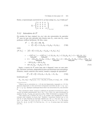 7.3 Adição de dois spins 1/2 215 
Então, a representação matricial de Sz na base antiga |m1, m2i é dada por5 
Sz = 
 
 
~ 0 0 0 
0 0 0 0 
0 0 0 0 
0 0 0 −~ 
 
 
|m1,m2i 
(7.19) 
7.3.2 Autovalores de S2 
Os estados da base original |m1, m2i não são autoestados do operador 
S2, uma vez que este operador não comuta nem S1z , nem com S2z , como 
podemos verificar facilmente. De fato, como 
S2 = S2 
1 + S2 
2 + 2S1 · S2 
= S2 
1 + S2 
2 + 2 (S1xS2x + S1yS2y + S1zS2z) , (7.20) 
então 
£ 
S2, S1z 
¤ 
= 
£ 
S2 
1 + S2 
2 + 2 (S1xS2x + S1yS2y + S1z S2z) , S1z 
¤ 
= = 0 £ 
S2 
1 , S1z 
¤ 
| {z } 
£ 
S2 
+= 0 
2 , S1z 
¤ 
| {z } 
+ 2 [S1xS2x, S1z] + 2 [S1yS2y, S1z] + 2 = 0[S1zS2z , S1z ] | {z } 
= 2= −i~S1y[S1x, S1z ] | {z }S2x + 2 S1x= 0[S2x, S1z ] | {z } + 2 = i~S1x[S1y, S1z ] | {z }S2y + 2 S1y= 0[S2y, S1z ] | {z } 
= −2i~ S1yS2x + 2i~ S1xS2y 
= 2i~ (S1xS2y − S1yS2x)6= 0, etc. (7.21) 
Assim, a matriz de S2 nesta base não é diagonal, como no caso ante-rior. 
Devemos, portanto, diagonalizá-la para encontrarmos seus autovalores. 
Primeiro, vamos construir esta matriz, usando a equação de operadores6 
S2 = S2 
1 + S2 
2 + 2 S1z S2z + S1+S2− + S1−S2+ (7.22) 
Lembrando que7 
S1± |m1, m2i = ~ 
p 
s1 (s1 + 1) − m1 (m1 ± 1) |m1 ± 1, m2i , etc (7.23) 
5Observe que os autovalores m = ±~ não são degenerados, enquando m = 0 é du-plamente 
degenerado; os dois autovetores (ortogonais) associados são |2i = 
¯¯ 
+1 
, 2 −1 
2 
® 
e 
|3i = 
¯¯ 
−1 
2 ,+1 
2 
® 
. Qualquer combinação linear deles é um autoestado de Sz com autovalor 
0. 
6 Isto é facilmente obtido, usando-se a definição de operadores levantamento e abaix-amento 
(já usados anteriormente), isto é, S1± = S1x ± iS1y , etc, para encontramos os 
produtos S1xS2x e S1y S2y que aparecem na Eq. (7.20). O resultado é a equação (7.22). 
7Não esqueça que a notação |m1, m2i é, na verdade, uma simplificação da repre-sentação 
mais completa |s1, s2;m1, m2i . Também é importante lembrar que os val-ores 
de m estão limitados ao intervalor definido por: |m| ≤ s. Ou seja: |m1| ≤ s1 e 
|m2| ≤ s2. Assim, S1+ 
¯¯ 
1 
, 1 
;+1 
1 
2 22 ,±2 
® 
= 0, uma vez que |m1 +1|  s1. Da mesma 
forma, S1− 
¯¯1 
2 , 1 
2 ; −1 
2 ,±1 
2 
® 
= 0, visto que |m1 − 1|  s1. A mesma regra vale também 
para S2±. 
 
