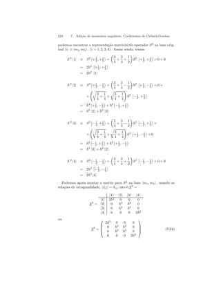 216 7. Adição de momentos angulares. Coeficientes de Clebsch-Gordan 
podemos encontrar a representação matricial do operador S2 na base orig-inal 
|ii ≡ |m1, m2i , (i = 1, 2, 3, 4) . Assim sendo, temos 
S 2 |1i ≡ S2 
¯¯ 
+1 
2 ,+1 
2 
® 
= 
μ 
3 
4 
+ 
3 
4 
+ 
1 
2 
¶ 
~2 
¯¯ 
+1 
2 ,+1 
2 
® 
+ 0 + 0 
= 2~2 
¯¯ 
+1 
2 ,+1 
2 
® 
= 2~2 |1i 
S 2 |2i ≡ S2 
¯¯ 
+1 
, 2 −1 
2 
® 
= 
μ 
3 
4 
+ 
3 
4 − 
1 
2 
¶ 
~2 
¯¯ 
+1 
, 2 −1 
2 
® 
+0+ 
+ 
Ãr 
3 
4 
+ 
1 
4 × 
r 
3 
4 
+ 
1 
4 
! 
~2 
¯¯ 
−1 
2 ,+1 
2 
® 
= ~2 
¯¯ 
+1 
, 2 −1 
2 
® 
+ ~2 
¯¯ 
−1 
2 ,+1 
2 
® 
= ~2 |2i + ~2 |3i 
S 2 |3i ≡ S2 
¯¯ 
−1 
2 ,+1 
2 
® 
= 
μ 
3 
4 
+ 
3 
4 − 
1 
2 
¶ 
~2 
¯¯ 
−1 
2 ,+1 
2 
® 
+ 
+ 
Ãr 
3 
4 
+ 
1 
4 × 
r 
3 
4 
+ 
1 
4 
! 
~2 
¯¯ 
+1 
, 2 −1 
2 
® 
+ 0 
= ~2 
¯¯ 
−1 
2 ,+1 
2 
® 
+ ~2 
¯¯ 
+1 
, 2 −1 
2 
® 
= ~2 |3i + ~2 |2i 
S 2 |4i ≡ S2 
¯¯ 
−1 
, 2 −1 
2 
® 
= 
μ 
3 
4 
+ 
3 
4 
+ 
1 
2 
¶ 
~2 
¯¯ 
−1 
, 2 −1 
2 
® 
+ 0 + 0 
= 2~2 
¯¯ 
−1 
, 2 −1 
2 
® 
= 2~2 |4i 
Podemos agora montar a matriz para S2 na base |m1, m2i , usando as 
relações de ortogonalidade, hi|ji = δij , isto é:S2 = 
S2 = 
|1i |2i |3i |4i 
h1| 2~2 0 0 0 
h2| 0 ~2 ~2 0 
h3| 0 ~2 ~2 0 
h4| 0 0 0 2~2 
ou 
S2 = 
 
 
2~2 0 0 0 
0 ~2 ~2 0 
0 ~2 ~2 0 
0 0 0 2~2 
 
 
(7.24) 
 
