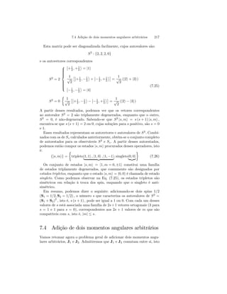 7.4 Adição de dois momentos angulares arbitrários 217 
Esta matriz pode ser diagonalizada facilmente, cujos autovalores são: 
S2 : {2, 2, 2, 0} 
e os autovetores correspondentes 
S2 = 2 
 
 
¯¯ 
+1 
2 ,+1 
2 
® 
= |1i 
1 
√2 
£¯¯ 
+1 
, 2 −1 
2 
® 
+ 
¯¯ 
−1 
2 ,+1 
2 
®¤ 
= 
1 
√2 
(|2i + |3i) 
¯¯ 
−1 
, 2 −1 
2 
® 
= |4i 
S2 = 0 
½ 
1 
√2 
£¯¯ 
+1 
, 2 −1 
2 
® 
− 
¯¯ 
−1 
2 ,+1 
2 
®¤ 
= 
1 
√2 
(|2i − |3i) 
(7.25) 
A partir desses resultados, podemos ver que os vetores correspondentes 
ao autovalor S2 = 2 são triplamente degenerados, enquanto que o outro, 
S2 = 0, é não-degenerado. Sabendo-se que S2 |s, mi = s (s + 1) |s, mi , 
encontra-se que s (s+ 1) = 2 ou 0, cujas soluções para s positivo, são s = 0 
e 1. 
Esses resultados representam os autovetores e autovalores de S2. Combi-nados 
com os de Sz calculados anteriormente, obtém-se o conjunto completo 
de autoestados para os observáveis S2 e Sz . A partir desses autoestados, 
podemos então compor os estados |s, mi procurados desses operadores, isto 
é: 
{|s, mi} = 
½ 
tripleto||1, 1i , |1,{0zi , |1,−1}i; singleto||0{,z0}i 
¾ 
(7.26) 
Os conjunto de estados |s, mi = |1, m = 0,±1i constitui uma família 
de estados triplamente degenerados, que comumente são designados por 
estados tripletos, enquanto que o estado |s, mi = |0, 0i é chamada de estado 
singleto. Como podemos observar na Eq. (7.25), os estados tripletos são 
simétricos em relação à troca dos spin, enquando que o singleto é anti-simétrico. 
Em resumo, podemos dizer o seguinte: adicionando-se dois spins 1/2 
(S1 = 1/2, S2 = 1/2) , o número s que caracteriza os autovalores de S2 = 
(S1 + S2)2 , isto é, s (s + 1) , pode ser igual a 1 ou 0. Com cada um desses 
valores de s está associada uma família de 2s+1 vetores ortogonais (3 para 
s = 1 e 1 para s = 0), correspondentes aos 2s + 1 valores de m que são 
compatíveis com s, isto é, |m| ≤ s. 
7.4 Adição de dois momentos angulares arbitrários 
Vamos retomar agora o problema geral de adicionar dois momentos angu-lares 
arbitrários, J1 e J2. Admitiremos que J1 e J2 comutam entre si, isto 
 